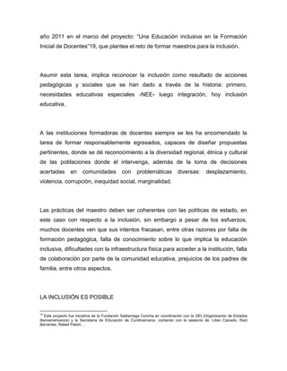 año 2011 en el marco del proyecto: “Una Educación inclusiva en la Formación
Inicial de Docentes”19, que plantea el reto de formar maestros para la inclusión.




Asumir esta tarea, implica reconocer la inclusión como resultado de acciones
pedagógicas y sociales que se han dado a través de la historia: primero,
necesidades educativas especiales -NEE- luego integración, hoy inclusión
educativa.




A las instituciones formadoras de docentes siempre se les ha encomendado la
tarea de formar responsablemente egresados, capaces de diseñar propuestas
pertinentes, donde se dé reconocimiento a la diversidad regional, étnica y cultural
de las poblaciones donde él intervenga, además de la toma de decisiones
acertadas        en     comunidades           con     problemáticas          diversas:       desplazamiento,
violencia, corrupción, inequidad social, marginalidad.




Las prácticas del maestro deben ser coherentes con las políticas de estado, en
este caso con respecto a la inclusión, sin embargo a pesar de los esfuerzos,
muchos docentes ven que sus intentos fracasan, entre otras razones por falta de
formación pedagógica, falta de conocimiento sobre lo que implica la educación
inclusiva, dificultades con la infraestructura física para acceder a la institución, falta
de colaboración por parte de la comunidad educativa, prejuicios de los padres de
familia, entre otros aspectos.




LA INCLUSIÓN ES POSIBLE

19
  Este proyecto fue iniciativa de la Fundación Saldarriaga Concha en coordinación con la OEI (Organización de Estados
Iberoamericanos) y la Secretaría de Educación de Cundinamarca, contando con la asesoría de: Lilian Caicedo, Raúl
Barrantes, Rafael Pabón…
 