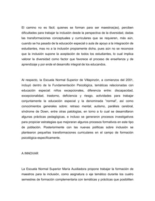 El camino no es fácil; quienes se forman para ser maestros(as), perciben
dificultades para trabajar la inclusión desde la perspectiva de la diversidad, dadas
las transformaciones conceptuales y curriculares que se requieren, más aún,
cuando se ha pasado de la educación especial o aula de apoyo a la integración de
estudiantes, mas no a la inclusión propiamente dicha, pues aún no se reconoce
que la inclusión supone la aceptación de todos los estudiantes, lo cual implica
valorar la diversidad como factor que favorece el proceso de enseñanza y de
aprendizaje y por ende el desarrollo integral de los educandos.




Al respecto, la Escuela Normal Superior de Villapinzón, a comienzos del 2001,
incluyó dentro de la Fundamentación Psicológica, temáticas relacionadas con
educación   especial:   niños   excepcionales,   diferencia   entre:   discapacidad,
excepcionalidad, trastorno, deficiencia y riesgo, actividades para trabajar
conjuntamente la educación especial y la denominada ”normal”, así como
conocimientos generales sobre: retraso mental, autismo, parálisis cerebral,
síndrome de Down, entre otras patologías, en torno a lo cual se desarrollaron
algunas prácticas pedagógicas, e incluso se generaron procesos investigativos
para propiciar estrategias que mejoraran algunos procesos formativos en este tipo
de población. Posteriormente con las nuevas políticas sobre inclusión se
plantearon pequeñas transformaciones curriculares en el campo de formación
psicológica específicamente.




A INNOVAR




La Escuela Normal Superior María Auxiliadora propone trabajar la formación de
maestros para la inclusión, como asignatura o eje temático durante los cuatro
semestres de formación complementaria con temáticas y prácticas que posibiliten
 