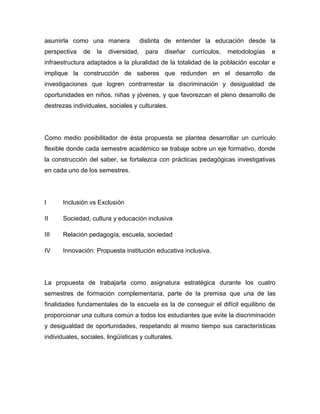 asumirla como una manera               distinta de entender la educación desde la
perspectiva    de   la   diversidad,    para   diseñar   currículos,   metodologías   e
infraestructura adaptados a la pluralidad de la totalidad de la población escolar e
implique la construcción de saberes que redunden en el desarrollo de
investigaciones que logren contrarrestar la discriminación y desigualdad de
oportunidades en niños, niñas y jóvenes, y que favorezcan el pleno desarrollo de
destrezas individuales, sociales y culturales.




Como medio posibilitador de ésta propuesta se plantea desarrollar un currículo
flexible donde cada semestre académico se trabaje sobre un eje formativo, donde
la construcción del saber, se fortalezca con prácticas pedagógicas investigativas
en cada uno de los semestres.




I      Inclusión vs Exclusión

II     Sociedad, cultura y educación inclusiva

III    Relación pedagogía, escuela, sociedad

IV     Innovación: Propuesta institución educativa inclusiva.




La propuesta de trabajarla como asignatura estratégica durante los cuatro
semestres de formación complementaria, parte de la premisa que una de las
finalidades fundamentales de la escuela es la de conseguir el difícil equilibrio de
proporcionar una cultura común a todos los estudiantes que evite la discriminación
y desigualdad de oportunidades, respetando al mismo tiempo sus características
individuales, sociales, lingüísticas y culturales.
 