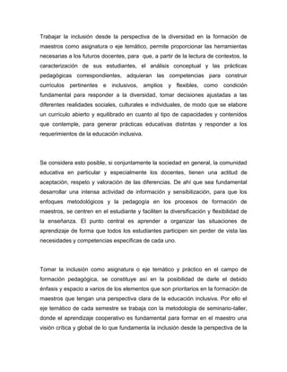 Trabajar la inclusión desde la perspectiva de la diversidad en la formación de
maestros como asignatura o eje temático, permite proporcionar las herramientas
necesarias a los futuros docentes, para que, a partir de la lectura de contextos, la
caracterización de sus estudiantes, el análisis conceptual y las prácticas
pedagógicas correspondientes, adquieran las competencias para construir
currículos pertinentes e inclusivos, amplios y flexibles, como              condición
fundamental para responder a la diversidad, tomar decisiones ajustadas a las
diferentes realidades sociales, culturales e individuales, de modo que se elabore
un currículo abierto y equilibrado en cuanto al tipo de capacidades y contenidos
que contemple, para generar prácticas educativas distintas y responder a los
requerimientos de la educación inclusiva.




Se considera esto posible, si conjuntamente la sociedad en general, la comunidad
educativa en particular y especialmente los docentes, tienen una actitud de
aceptación, respeto y valoración de las diferencias. De ahí que sea fundamental
desarrollar una intensa actividad de información y sensibilización, para que los
enfoques metodológicos y la pedagogía en los procesos de formación de
maestros, se centren en el estudiante y faciliten la diversificación y flexibilidad de
la enseñanza. El punto central es aprender a organizar las situaciones de
aprendizaje de forma que todos los estudiantes participen sin perder de vista las
necesidades y competencias específicas de cada uno.




Tomar la inclusión como asignatura o eje temático y práctico en el campo de
formación pedagógica, se constituye así en la posibilidad de darle el debido
énfasis y espacio a varios de los elementos que son prioritarios en la formación de
maestros que tengan una perspectiva clara de la educación inclusiva. Por ello el
eje temático de cada semestre se trabaja con la metodología de seminario-taller,
donde el aprendizaje cooperativo es fundamental para formar en el maestro una
visión crítica y global de lo que fundamenta la inclusión desde la perspectiva de la
 
