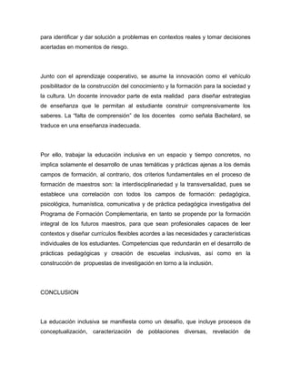 para identificar y dar solución a problemas en contextos reales y tomar decisiones
acertadas en momentos de riesgo.




Junto con el aprendizaje cooperativo, se asume la innovación como el vehículo
posibilitador de la construcción del conocimiento y la formación para la sociedad y
la cultura. Un docente innovador parte de esta realidad para diseñar estrategias
de enseñanza que le permitan al estudiante construir comprensivamente los
saberes. La “falta de comprensión” de los docentes como señala Bachelard, se
traduce en una enseñanza inadecuada.




Por ello, trabajar la educación inclusiva en un espacio y tiempo concretos, no
implica solamente el desarrollo de unas temáticas y prácticas ajenas a los demás
campos de formación, al contrario, dos criterios fundamentales en el proceso de
formación de maestros son: la interdisciplinariedad y la transversalidad, pues se
establece una correlación con todos los campos de formación: pedagógica,
psicológica, humanística, comunicativa y de práctica pedagógica investigativa del
Programa de Formación Complementaria, en tanto se propende por la formación
integral de los futuros maestros, para que sean profesionales capaces de leer
contextos y diseñar currículos flexibles acordes a las necesidades y características
individuales de los estudiantes. Competencias que redundarán en el desarrollo de
prácticas pedagógicas y creación de escuelas inclusivas, así como en la
construcción de propuestas de investigación en torno a la inclusión.




CONCLUSION




La educación inclusiva se manifiesta como un desafío, que incluye procesos de
conceptualización, caracterización de poblaciones diversas, revelación de
 