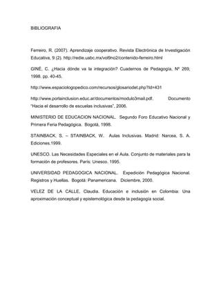BIBLIOGRAFIA




Ferreiro, R. (2007). Aprendizaje cooperativo. Revista Electrónica de Investigación
Educativa, 9 (2). http://redie.uabc.mx/vol9no2/contenido-ferreiro.html

GINÉ, C. ¿Hacia dónde va la integración? Cuadernos de Pedagogía, Nº 269,
1998. pp. 40-45.

http://www.espaciologopedico.com/recursos/glosariodet.php?Id=431

http://www.porlainclusion.educ.ar/documentos/modulo3mail.pdf.            Documento
“Hacia el desarrollo de escuelas inclusivas”, 2006.

MINISTERIO DE EDUCACION NACIONAL. Segundo Foro Educativo Nacional y
Primera Feria Pedagógica. Bogotá, 1998.

STAINBACK, S. – STAINBACK, W.            Aulas Inclusivas. Madrid: Narcea, S. A.
Ediciones.1999.

UNESCO. Las Necesidades Especiales en el Aula. Conjunto de materiales para la
formación de profesores. París: Unesco. 1995.

UNIVERSIDAD PEDAGOGICA NACIONAL.                 Expedición Pedagógica Nacional.
Registros y Huellas. Bogotá: Panamericana. Diciembre, 2000.

VELEZ DE LA CALLE, Claudia. Educación e inclusión en Colombia: Una
aproximación conceptual y epistemológica desde la pedagogía social.
 