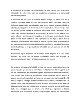 la importancia a los niños con discapacidad, de esta manera logró una mayor
interacción de estos niños con los estudiantes, profesores y la comunidad
educativa en general.

A mediados del año 2009, la docente Adriana Vargas, se retiró pues se le
presentó una mejor opción laboral y porque faltaba apoyo a su labor, dado que
tenía que realizar todas las actividades sola, en un espacio un poco reducido y
además algunos padres de familia no mostraron actitud de colaboración (ha sido
un proceso que los padres de familia de estos niños no los “escondan” en su
casas y les permitan participar de algún proceso de formación). La docente hizo
varios talleres y actividades con los padres de familia para concientizarlos de su
papel en una mejor calidad de vida y progreso de sus hijos a pesar de sus
patologías o discapacidad, pero varios de ellos no lograron captar la necesidad de
ser partícipes activos del proceso educativo de sus hijos. La reemplazó la docente
Julieth Escárraga, en lo que quedó del año 2009, con un grupo de tan sólo 12
estudiantes.

El municipio siguió apoyando con la terapia física, pagando a la Dra. Elvira
Martínez, así como con la terapia ocupacional, terapia del lenguaje, la
equinoterapia (cada 8 días) y la hidroterapia (cada dos meses).




Sin embargo a finales del año 2009, se hizo una reunión para analizar la norma
sobre inclusión, que aún no se había hecho realidad en la institución, por lo cual
las tres profesionales que apoyaban al grupo realizaron un estudio de cada niño,
niña o joven para determinar su ubicación en los diferentes grados, siempre y
cuando cumpliera lo estipulado en la norma, como por ejemplo la edad (5 a 18
años) y el tipo de patología, como síndrome de Down, sordos y retardo mental. En
reunión de la JUME se determinó que se recibirían estos niños en las aulas de
básica primaria, pero que posiblemente el proceso formativo terminaría allí, pues
dadas las patologías que se tenían, sería difícil que ingresaran a básica
secundaria, pues la mayoría de ellos aunque logran mejorar sus capacidades
 