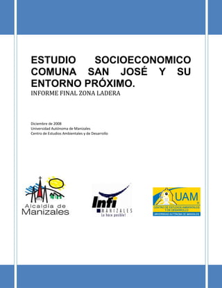 INFORME FINAL ESTUDIO SOCIOECONOMICO RESTO DE LA COMUNA SAN JOSÉ Y SU ENTORNO
                                     PRÓXIMO
                                  ZONA DE LADERA




ESTUDIO  SOCIOECONOMICO
COMUNA SAN JOSÉ Y SU
ENTORNO PRÓXIMO.
INFORME FINAL ZONA LADERA



Diciembre de 2008
Universidad Autónoma de Manizales
Centro de Estudios Ambientales y de Desarrollo




                                                                                   1
 