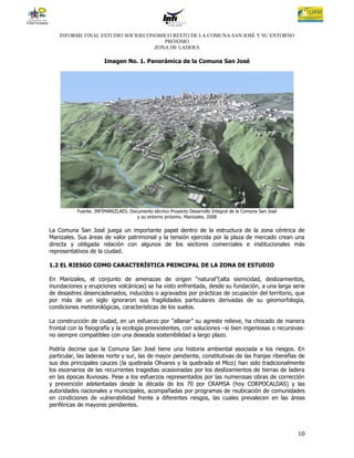 INFORME FINAL ESTUDIO SOCIOECONOMICO RESTO DE LA COMUNA SAN JOSÉ Y SU ENTORNO
                                      PRÓXIMO
                                   ZONA DE LADERA

                       Imagen No. 1. Panorámica de la Comuna San José




           Fuente. INFIMANIZLAES. Documento técnico Proyecto Desarrollo Integral de la Comuna San José
                                     y su entorno próximo. Manizales. 2008

La Comuna San José juega un importante papel dentro de la estructura de la zona céntrica de
Manizales. Sus áreas de valor patrimonial y la tensión ejercida por la plaza de mercado crean una
directa y obligada relación con algunos de los sectores comerciales e institucionales más
representativos de la ciudad.

1.2 EL RIESGO COMO CARACTERÍSTICA PRINCIPAL DE LA ZONA DE ESTUDIO

En Manizales, el conjunto de amenazas de origen “natural”(alta sismicidad, deslizamientos,
inundaciones y erupciones volcánicas) se ha visto enfrentada, desde su fundación, a una larga serie
de desastres desencadenados, inducidos o agravados por prácticas de ocupación del territorio, que
por más de un siglo ignoraron sus fragilidades particulares derivadas de su geomorfología,
condiciones meteorológicas, características de los suelos.

La construcción de ciudad, en un esfuerzo por “allanar” su agreste relieve, ha chocado de manera
frontal con la fisiografía y la ecología preexistentes, con soluciones –si bien ingeniosas o recursivas-
no siempre compatibles con una deseada sostenibilidad a largo plazo.

Podría decirse que la Comuna San José tiene una historia ambiental asociada a los riesgos. En
particular, las laderas norte y sur, las de mayor pendiente, constitutivas de las franjas ribereñas de
sus dos principales cauces (la quebrada Olivares y la quebrada el Mico) han sido tradicionalmente
los escenarios de las recurrentes tragedias ocasionadas por los deslizamientos de tierras de ladera
en las épocas lluviosas. Pese a los esfuerzos representados por las numerosas obras de corrección
y prevención adelantadas desde la década de los 70 por CRAMSA (hoy CORPOCALDAS) y las
autoridades nacionales y municipales, acompañadas por programas de reubicación de comunidades
en condiciones de vulnerabilidad frente a diferentes riesgos, las cuales prevalecen en las áreas
periféricas de mayores pendientes.




                                                                                                         10
 