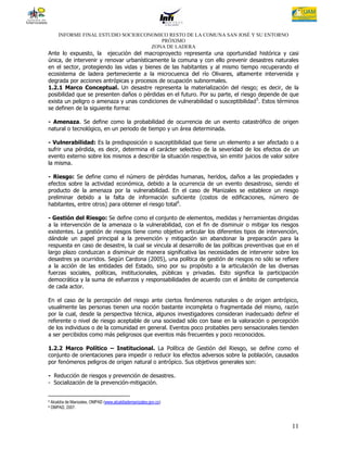INFORME FINAL ESTUDIO SOCIOECONOMICO RESTO DE LA COMUNA SAN JOSÉ Y SU ENTORNO
                                          PRÓXIMO
                                       ZONA DE LADERA
Ante lo expuesto, la ejecución del macroproyecto representa una oportunidad histórica y casi
única, de intervenir y renovar urbanísticamente la comuna y con ello prevenir desastres naturales
en el sector, protegiendo las vidas y bienes de las habitantes y al mismo tiempo recuperando el
ecosistema de ladera perteneciente a la microcuenca del río Olivares, altamente intervenida y
degrada por acciones antrópicas y procesos de ocupación subnormales.
1.2.1 Marco Conceptual. Un desastre representa la materialización del riesgo; es decir, de la
posibilidad que se presenten daños o pérdidas en el futuro. Por su parte, el riesgo depende de que
exista un peligro o amenaza y unas condiciones de vulnerabilidad o susceptibilidad 5. Estos términos
se definen de la siguiente forma:

- Amenaza. Se define como la probabilidad de ocurrencia de un evento catastrófico de origen
natural o tecnológico, en un periodo de tiempo y un área determinada.

- Vulnerabilidad: Es la predisposición o susceptibilidad que tiene un elemento a ser afectado o a
sufrir una pérdida, es decir, determina el carácter selectivo de la severidad de los efectos de un
evento externo sobre los mismos a describir la situación respectiva, sin emitir juicios de valor sobre
la misma.

- Riesgo: Se define como el número de pérdidas humanas, heridos, daños a las propiedades y
efectos sobre la actividad económica, debido a la ocurrencia de un evento desastroso, siendo el
producto de la amenaza por la vulnerabilidad. En el caso de Manizales se establece un riesgo
preliminar debido a la falta de información suficiente (costos de edificaciones, número de
habitantes, entre otros) para obtener el riesgo total6.

- Gestión del Riesgo: Se define como el conjunto de elementos, medidas y herramientas dirigidas
a la intervención de la amenaza o la vulnerabilidad, con el fin de disminuir o mitigar los riesgos
existentes. La gestión de riesgos tiene como objetivo articular los diferentes tipos de intervención,
dándole un papel principal a la prevención y mitigación sin abandonar la preparación para la
respuesta en caso de desastre, la cual se vincula al desarrollo de las políticas preventivas que en el
largo plazo conduzcan a disminuir de manera significativa las necesidades de intervenir sobre los
desastres ya ocurridos. Según Cardona (2005), una política de gestión de riesgos no sólo se refiere
a la acción de las entidades del Estado, sino por su propósito a la articulación de las diversas
fuerzas sociales, políticas, institucionales, públicas y privadas. Esto significa la participación
democrática y la suma de esfuerzos y responsabilidades de acuerdo con el ámbito de competencia
de cada actor.

En el caso de la percepción del riesgo ante ciertos fenómenos naturales o de origen antrópico,
usualmente las personas tienen una noción bastante incompleta o fragmentada del mismo, razón
por la cual, desde la perspectiva técnica, algunos investigadores consideran inadecuado definir el
referente o nivel de riesgo aceptable de una sociedad sólo con base en la valoración o percepción
de los individuos o de la comunidad en general. Eventos poco probables pero sensacionales tienden
a ser percibidos como más peligrosos que eventos más frecuentes y poco reconocidos.

1.2.2 Marco Político – Institucional. La Política de Gestión del Riesgo, se define como el
conjunto de orientaciones para impedir o reducir los efectos adversos sobre la población, causados
por fenómenos peligros de origen natural o antrópico. Sus objetivos generales son:

- Reducción de riesgos y prevención de desastres.
- Socialización de la prevención-mitigación.


5   Alcaldía de Manizales, OMPAD (www.alcaldiademanizales.gov.co)
6   OMPAD, 2007.



                                                                                                   11
 