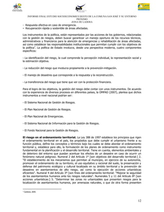INFORME FINAL ESTUDIO SOCIOECONOMICO RESTO DE LA COMUNA SAN JOSÉ Y SU ENTORNO
                                          PRÓXIMO
                                       ZONA DE LADERA
- Respuesta efectiva en caso de emergencia.
- Recuperación rápida y sostenible de áreas afectadas.

Los instrumentos de la política, están representados por las acciones de los gobiernos, relacionadas
con la gestión de riesgos, deben buscar garantizar un manejo oportuno de los recursos técnicos,
administrativos y financieros para la atención de emergencias y rehabilitación de áreas afectadas,
así como establecer las responsabilidades institucionales que permitan cumplir con los objetivos de
la política7. La política de Estado involucra, desde una perspectiva moderna, cuatro componentes
específicos:

- La identificación del riesgo, la cual comprende la percepción individual, la representación social y
la estimación objetiva.

- La reducción del riesgo que involucra propiamente a la prevención-mitigación.

- El manejo de desastres que corresponde a la respuesta y la reconstrucción.

- La transferencia del riesgo que tiene que ver con la protección financiera.

Para el logro de los objetivos, la gestión del riesgo debe contar con unos instrumentos. De acuerdo
con la experiencia de diversos procesos en diferentes países, la OMPAD (2007), plantea que dichos
instrumentos a nivel nacional podrían ser:

- El Sistema Nacional de Gestión de Riesgos.

- El Plan Nacional de Gestión de Riesgos.

- El Plan Nacional de Emergencias.

- El Sistema Nacional de Información para la Gestión de Riesgos.

- El Fondo Nacional para la Gestión de Riesgos.

El riesgo en el ordenamiento territorial. La Ley 388 de 1997 establece los principios que rigen
el ordenamiento territorial en el país, los propósitos que debe cumplir el urbanismo frente a su
función pública, define los conceptos y términos bajo los cuales se debe abordar el ordenamiento
territorial y, establece para ello, la formulación de los planes de ordenamiento como instrumento
fundamental en la planificación y el desarrollo territorial. Tiene en cuenta, elementos ambientales y
de deterioro del entorno que puedan acentuar los efectos de un desastre en caso de ocurrir un
fenómeno natural peligroso. Numeral 2 del Artículo 1º [son objetivos del desarrollo territorial:] 2.
“El establecimiento de los mecanismos que permitan al municipio, en ejercicio de su autonomía,
promover el ordenamiento de su territorio, el uso equitativo y racional del suelo, la preservación y
defensa del patrimonio ecológico y cultural localizado en su ámbito territorial y la prevención de
desastres en asentamientos de alto riesgo, así como la ejecución de acciones urbanísticas
eficientes". Numeral 4 del Artículo 3º [son fines del ordenamiento territorial: “Mejorar la seguridad
de los asentamientos humanos ante los riesgos naturales". Numerales 5 y 11 del Artículo 8º [son
acciones urbanísticas:] 5. “Determinar las zonas no urbanizables que presenten riesgos para la
localización de asentamientos humanos, por amenazas naturales, o que de otra forma presenten


7   Cardona, 2005.



                                                                                                   12
 
