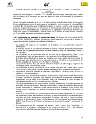 INFORME FINAL ESTUDIO SOCIOECONOMICO RESTO DE LA COMUNA SAN JOSÉ Y SU ENTORNO
                                      PRÓXIMO
                                   ZONA DE LADERA
condiciones insalubres para la vivienda" y 11. “Localizar las áreas críticas de recuperación y control
para la prevención de desastres, así como las áreas con fines de conservación y recuperación
paisajística".

La Ley, retoma los postulados de la Ley 9ª de 1989 e incluye la identificación de los asentamientos
humanos localizados en zonas de alto riego y su relocalización, como un asunto de responsabilidad
municipal. En este sentido, hace consideraciones sobre el manejo y control para las zonas que
presentan riesgos a la ocupación por la existencia de amenazas naturales y sobre la orientación de
la ocupación hacia áreas adecuadas. En consecuencia la exposición a las amenazas naturales y el
riesgo son aspectos fundamentales y estructurantes de los Planes de Ordenamiento Territorial
(POT) que deben realizar los municipios en Colombia.

1.2.3 Manizales y sus logros en la gestión del riesgo: De acuerdo con el informe de gestión
de la OMPAD (2005-2007), Manizales ha avanzado significativamente en el tema de gestión de
riesgos, de acuerdo a los siguientes resultados e indicadores:

-   La creación del programa de Guardianas de la Ladera, con reconocimiento nacional e
    internacional.
-   El inició del proceso de recuperación ambiental de laderas y llanuras de inundación generando
    acciones que no permitan la reinvasión de estos sectores (como vías perimetrales, mallas y
    reforestación).
-   La credibilidad de la comunidad ante las acciones de la Administración, frente a las
    emergencias en todas sus fases: atención a la emergencia, temporalidad y rehabilitación.
-   El trabajo interinstitucional de todas las Entidades que hacen parte del Comité Local de
    Emergencias, para garantizar tanto la prevención, como la atención y la recuperación de las
    familias afectadas por desastres en el Municipio de Manizales.
-   La reubicación de más de 2.100 familias habitantes de zonas de alto riesgo a programas de
    vivienda de interés social nuevas o usadas.
-   Las inversiones en obras de estabilización de taludes realizadas por CORPOCALDAS con la
    utilización de los recursos del Gobierno Nacional, CORPOCALDAS y el Municipio de Manizales.
-   La puesta en marcha de las redes de estaciones meteorológicas y acelerográficas con fines de
    monitoreo y alertas tempranas.
-   La utilización de la microzonificación sísmica en estudios de riesgo sísmico de las edificaciones
    públicas y privadas en Manizales, para optimizar las estrategias de protección financiera del
    municipio en caso de daños en sus inmuebles públicos y para evaluar el riesgo de todas las
    edificaciones privadas, con fines de aseguramiento colectivo.
-   La nueva implementación del aseguramiento colectivo voluntario de los predios privados de
    Manizales, a través de programa Manizales predio seguro, cobrado en la factura del impuesto
    predial, permitiendo el cubrimiento de los predios exentos de propiedad de las familias más
    pobres, con un cubrimiento del seguro proporcional al valor asegurado de los predios no
    exentos.
-   El refuerzo y la rehabilitación sismorresistente de edificaciones vulnerables con recursos
    de diferentes fuentes: estaciones de bomberos, la sede administrativa de la Gobernación
    de Caldas, escuelas, sedes de las Universidades de Caldas y Nacional, la Catedral Basílica,
    el Centro de Convenciones teatro Los Fundadores, y recientemente las instalaciones del
    IDEMA (hoy Secretaria de Tránsito y Transporte y el Archivo Municipal) y el Hospital de
    Caldas.
-   El fortalecimiento de los organismos de socorro, como La Cruz Roja Colombiana, La
    Defensa Civil y Bomberos Voluntarios, y los grupos de apoyo GER y BIR mediante
    convenios ínter administrativos que facilitan la atención de las emergencias.




                                                                                                   13
 