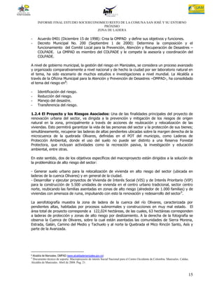 INFORME FINAL ESTUDIO SOCIOECONOMICO RESTO DE LA COMUNA SAN JOSÉ Y SU ENTORNO
                                       PRÓXIMO
                                    ZONA DE LADERA

-    Acuerdo 0401 (Diciembre 15 de 1998): Crea la OMPAD y define sus objetivos y funciones.
-    Decreto Municipal No. 200 (Septiembre 1 de 2000): Determina la composición y el
     funcionamiento del Comité Local para la Prevención, Atención y Recuperación de Desastres –
     COLPADE. La OMPAD es miembro del COLPADE y le compete la asesoría y coordinación del
     COLPADE.

A nivel de gobierno municipal, la gestión del riesgo en Manizales, se considera un proceso avanzado
y organizado comparativamente a nivel nacional y de hecho la ciudad por ser laboratorio natural en
el tema, ha sido escenario de muchos estudios e investigaciones a nivel mundial. La Alcaldía a
través de la Oficina Municipal para la Atención y Prevención de Desastres –OMPAD-, ha consolidado
el tema del riesgo en8:

-    Identificación del riesgo.
-    Reducción del riesgo.
-    Manejo del desastre.
-    Transferencia del riesgo.

1.2.4 El Proyecto y los Riesgos Asociados: Una de las finalidades principales del proyecto de
renovación urbana del sector, va dirigida a la prevención y mitigación de los riesgos de origen
natural en la zona, principalmente a través de acciones de reubicación y relocalización de las
viviendas. Esto permitirá garantizar la vida de las personas del sector y la protección de sus bienes;
simultáneamente, recuperar las laderas de altas pendientes ubicadas sobre la margen derecha de la
microcuenca de la quebrada Olivares, definidas en el POT del municipio, como Laderas de
Protección Ambiental, donde el uso del suelo no puede ser distinto a una Reserva Forestal
Protectora, que incluyan actividades como la recreación pasiva, la investigación y educación
ambiental, entre otras.

En este sentido, dos de los objetivos específicos del macroproyecto están dirigidos a la solución de
la problemática de alto riesgo del sector:

- Generar suelo urbano para la relocalización de vivienda en alto riesgo del sector (ubicada en
laderas de la cuenca Olivares) y en general de la ciudad.
- Desarrollar y ejecutar proyectos de Vivienda de Interés Social (VIS) y de Interés Prioritario (VIP)
para la construcción de 5.500 unidades de vivienda en el centro urbano tradicional, sector centro
norte, reubicando las familias asentadas en zonas de alto riesgo (alrededor de 1.000 familias) y de
viviendas con amenaza de ruina, impulsando con esto la renovación y redesarrollo del sector 9.

La aerofotografía muestra la zona de ladera de la cuenca del río Olivares, caracterizada por
pendientes altas, habitadas por procesos subnormales y construcciones en muy mal estado. El
área total de proyecto corresponde a 122,024 hectáreas, de las cuales, 63 hectáreas corresponden
a laderas de protección y zonas de alto riesgo por deslizamiento. A la derecha de la fotografía se
observa la Cuenca de Olivares, sobre la cual están asentadas las comunidades de Sierra Morena,
Estrada, Galán, Camino del Medio y Tachuelo y al norte la Quebrada el Mico Rincón Santo, Asís y
parte de la Avanzada.




8Alcaldía de Manizales, OMPAD (www.alcaldiademanizales.gov.co)
9
 Documento técnico de soporte. Macroproyecto de interés Social Nacional para el Centro Occidente de Colombia. Manizales. Caldas.
Alcaldía de Manizales. Abril de 2008. Pag. 21.



                                                                                                                               15
 