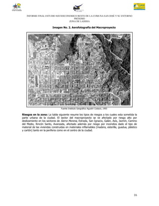 INFORME FINAL ESTUDIO SOCIOECONOMICO RESTO DE LA COMUNA SAN JOSÉ Y SU ENTORNO
                                      PRÓXIMO
                                   ZONA DE LADERA

                          Imagen No. 2. Aerofotografía del Macroproyecto




                                 Fuente Instituto Geográfico Agustín Codazzi, 1993

Riesgos en la zona: La tabla siguiente resume los tipos de riesgos a los cuales esta sometida la
parte urbana de la ciudad. El sector del macroproyecto se ve afectado por riesgo alto por
deslizamiento en los sectores de Sierra Morena, Estrada, San Ignacio, Galán, Asís, Jazmín, Camino
del Medio, Rincón Santo, Avanzada, afectado además por riesgo por incendios dado el tipo de
material de las viviendas construidas en materiales inflamables (madera, esterilla, guadua, plástico
y cartón) tanto en la periferia como en el centro de la ciudad.




                                                                                                 16
 