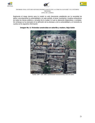 INFORME FINAL ESTUDIO SOCIOECONOMICO RESTO DE LA COMUNA SAN JOSÉ Y SU ENTORNO
                                      PRÓXIMO
                                   ZONA DE LADERA

Realmente el riesgo sísmico para la ciudad no está claramente establecido por la necesidad de
definir concretamente la vulnerabilidad y en este sentido, el tener inventarios y avalúos exhaustivos
de todos los bienes públicos y privados de la ciudad, lo cual es altamente dispendioso y complejo.
Sin embargo se ha avanzado en la definición de la amenaza y de la vulnerabilidad y al momento se
cuenta con la siguiente información:

          Imagen No. 6. Viviendas construidas en esterilla y madera. Bajo Galán




                            Fuente: UAM – CEA. 2008. Caracterización Socioeconómica. Zona de Ladera




                                                                                                      21
 