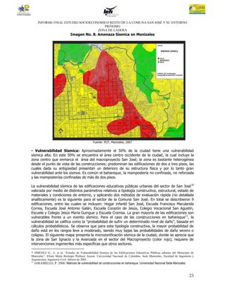INFORME FINAL ESTUDIO SOCIOECONOMICO RESTO DE LA COMUNA SAN JOSÉ Y SU ENTORNO
                                         PRÓXIMO
                                      ZONA DE LADERA
                                Imagen No. 8. Amenaza Sísmica en Manizales




                                                 Fuente: POT, Manizales, 2007

- Vulnerabilidad Sísmica: Aproximadamente el 50% de la ciudad tiene una vulnerabilidad
sísmica alta. En este 50% se encuentra el área centro occidente de la ciudad, la cual incluye la
zona centro que enmarca el área del macroproyecto San José; la zona es bastante heterogénea
desde el punto de vista de las construcciones; predominan las edificaciones de dos a tres pisos, las
cuales dada su antigüedad presentan un deterioro de su estructura física y por lo tanto gran
vulnerabilidad ante los sismos. Es común el bahareque, la mampostería no confinada, no reforzada
y las mamposterías confinadas de más de dos pisos.

La vulnerabilidad sísmica de las edificaciones educativas públicas urbanas del sector de San José 10
valorada por medio de distintos parámetros relativos a tipología constructiva, estructural, estado de
materiales y condiciones de entorno, y aplicando dos métodos de evaluación rápida (no detallada
analíticamente) es la siguiente para el sector de la Comuna San José. En total se describieron 9
edificaciones, entre las cuales se incluyen: Hogar infantil San José, Escuela Francisco Marulanda
Correa, Escuela José Antonio Galán, Escuela Corazón de Jesús, Colegio Vocacional San Agustín,
Escuela y Colegio Jesús Maria Guingue y Escuela Cramsa. La gran mayoría de las edificaciones son
vulnerables frente a un evento sísmico. Para el caso de las construcciones en bahareque11, la
vulnerabilidad se califica como la “probabilidad de sufrir un determinado nivel de daño”, basada en
cálculos probabilísticos. Se observa que para esta tipología constructiva, la mayor probabilidad de
daño está en los rangos leve a moderado, siendo muy bajas las probabilidades de daño severo o
colapso. El siguiente mapa presenta la microzonificación sísmica de la ciudad, donde se aprecia que
la zona de San Ignacio y la Avanzada en el sector del Macroproyecto (color rojo), requiere de
intervenciones ingenieriles más específicas que otros sectores.

10JIMÉNEZ O., A. et al. “Estudio de Vulnerabilidad Sísmica de las Edificaciones Educativas Públicas urbanas del Municipio de
Manizales”. Efraín Mejía Restrepo Profesor Asesor. Universidad Nacional de Colombia, Sede Manizales, Facultad de Ingeniería y
Arquitectura. Ingeniería Civil. febrero de 2005.
11
     JARAMILLO, P. 2000. Matrices de vulnerabilidad de construcciones en bahareque. Universidad Nacional Sede Manizales.


                                                                                                                           23
 