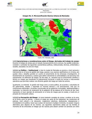 INFORME FINAL ESTUDIO SOCIOECONOMICO RESTO DE LA COMUNA SAN JOSÉ Y SU ENTORNO
                                      PRÓXIMO
                                   ZONA DE LADERA

               Imagen No. 9. Microzonificación Sísmica Urbana de Manizales




                                       Fuente: POT, Manizales, 2008.

1.2.5 Apreciaciones y consideraciones sobre el Riesgo, derivadas del trabajo de campo:
Durante el trabajo de campo para el estudio Socioeconómico de la comuna, fue posible evidenciar,
constatar y contrastar las siguientes características políticas, institucionales, técnicas, ambientales y
sociales, asociadas a la zona de riesgo.

1.2.5.1 Lo Político – Institucional: si bien la ciudad de Manizales es pionera a nivel nacional e
internacional en el tema de gestión del riesgo, gracias a sus avances significativos en el tema, aún
quedan retos y desafíos grandes en cuanto al conocimiento de las amenazas (investigación), el
levantamiento de inventarios y avalúos para definir claramente la vulnerabilidad y así acercarse mas
exactamente a la definición de riesgos. De otro lado, es necesario que el conocimiento científico y
técnico en riesgos sea transferido al ordenamiento territorial a través de normas e instrumentos
operativos que permitan realizar una eficiente gestión del riesgo por todos los actores.

Igualmente, se entiende la gestión del riesgo como un tema político, de acuerdos y voluntades de
los gobernantes, basado y soportado en insumos técnicos y de priorizaciones, más que en
compromisos electorales o acuerdos coyunturales de los gobiernos municipales, departamentales o
nacionales. La intención de reubicación de la población de las laderas de la Comuna de San José,
representa un buen ejemplo de priorización en el tema de riesgos para la ciudad, a través de un
proyecto de renovación urbana.

1.2.5.2 La Percepción del Riesgo: Un tema bastante complejo de revisar y analizar en la zona,
es la forma como se percibe y asume el riesgo por parte de los habitantes; las condiciones de
pobreza, nivel cultural y de educación, imaginarios colectivos, desilusiones, desesperanza e
incredulidad en lo público, hacen que a pesar de reconocer el peligro inminente, no poseen ninguna
alternativa para alejarse de los mismos. Las siguientes expresiones dadas por las familias al
momento de las entrevistas al indagar por las razones para desear cambiar de domicilio son entre



                                                                                                      24
 