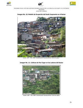 INFORME FINAL ESTUDIO SOCIOECONOMICO RESTO DE LA COMUNA SAN JOSÉ Y SU ENTORNO
                                  PRÓXIMO
                               ZONA DE LADERA

    Imagen No. 10. Modelo de Ocupación del Suelo Imperante en el Sector




            Fuente. UAM – CEA. 2008. Caracterización Socioeconómica. Zona de Ladera



        Imagen No. 11. Cultivos de Pan Coger en las Laderas del Sector




            Fuente: UAM – CEA. 2008. Caracterización Socioeconómica. Zona de Ladera




                                                                                      26
 