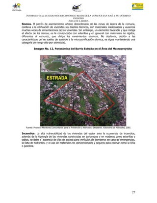INFORME FINAL ESTUDIO SOCIOECONOMICO RESTO DE LA COMUNA SAN JOSÉ Y SU ENTORNO
                                      PRÓXIMO
                                   ZONA DE LADERA
Sismos. El patrón de asentamiento urbano desordenado de las zonas de ladera de la comuna,
conlleva a la edificación de viviendas sin diseños técnicos, con materiales inadecuados y ausencia
muchas veces de cimentaciones de las viviendas. Sin embargo, un elemento favorable y que mitiga
el efecto de los sismos, es la construcción con esterillas y en general con materiales no rígidos,
diferentes al concreto, que disipa los movimientos sísmicos. No obstante, debido a las
características de los suelos de acuerdo a la microzonificación sísmica, se sigue manteniendo una
categoría de riesgo alto por sismicidad.

           Imagen No. 12. Panorámica del Barrio Estrada en el Área del Macroproyecto




   Fuente: Proyecto Monitores Comunitarios para la Prevención y Atención y Desastres. Autónoma de Manizales, 2002.

Incendios: La alta vulnerabilidad de las viviendas del sector ante la ocurrencia de incendios,
además de la tipología de las viviendas construidas en bahareque y en maderas como esterillas y
tablas, se debe a ausencia de vías de acceso para vehículos de bomberos en caso de emergencias,
la falta de hidrantes, y el uso de materiales no convencionales y seguros para cocinar como la leña
o gasolina.




                                                                                                                     27
 