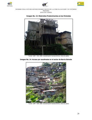 INFORME FINAL ESTUDIO SOCIOECONOMICO RESTO DE LA COMUNA SAN JOSÉ Y SU ENTORNO
                                  PRÓXIMO
                               ZONA DE LADERA

             Imagen No. 13. Materiales Predominantes en las Viviendas




                Fuente: UAM – CEA. 2008. Caracterización Socioeconómica. Zona de Ladera

     Imagen No. 14. Acceso por escalinatas en el sector de Barrio Estrada




                Fuente: UAM – CEA. 2008. Caracterización Socioeconómica. Zona de Ladera




                                                                                          28
 