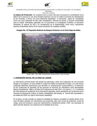 INFORME FINAL ESTUDIO SOCIOECONOMICO RESTO DE LA COMUNA SAN JOSÉ Y SU ENTORNO
                                      PRÓXIMO
                                   ZONA DE LADERA
La ladera de Protección: Se considera como un gran reto para el proyecto la consolidación de la
ladera de la comuna en una zona forestal protectora una vez se realice el proceso de relocalización
de las viviendas. A futuro una zona altamente degradada e intervenida podrá ser consolidada
como una zona ambiental de alto valor ecosistémico, oferente de bienes y servicios ambientales
para la ciudad. Actividades asociadas con el ecoturismo, la investigación científica, la educación
ambiental, la captura de CO2 y la recuperación de la biodiversidad, entre otras, representan
opciones importantes dentro de la nueva concepción de ciudades amables.

    Imagen No. 15 Pequeños Relictos de Bosque Protector en la Parte Baja de Galán




                  Fuente: UAM – CEA. 2008. Caracterización Socioeconómica. Zona de Ladera

2. DIMENSIÓN SOCIAL EN LA ZONA DE LADERA

La información primaria dentro del estudio fue generada a partir de la aplicación de una encuesta
dirigida a los hogares. En este sentido la unidad de análisis correspondió al hogar y en este fueron
analizadas diferentes dimensiones que permiten su caracterización socioeconómica y la definición
de las condiciones de bienestar de las personas en términos de indicadores como Necesidades
Básicas Insatisfechas (NBI) y el Índice de Condiciones de Vida (ICV). Los anexos 1, 2 y 3 contienen
los instrumentos de recolección de la información aplicados, previa aprobación por la Gerencia de la
Empresa de Renovación Urbana, el diseño metodológico del estudio, el manual del encuestador y
las salidas del SPSS con toda la información estadística.

En el plano, el color amarillo se registra la totalidad de hogares vinculados al estudio dentro de la
zona de ladera (predios con restricciones que presentan usos como zonas de protección, zonas de
riesgo, zonas de amenaza y zonas de mejoramiento y Residencial estrato 1-R01- con amenaza). El
plano permite observar una cobertura de la totalidad de la zona.




                                                                                                  29
 