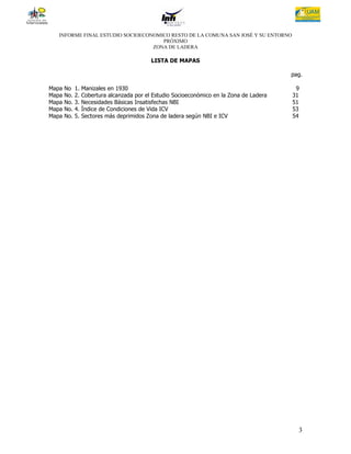 INFORME FINAL ESTUDIO SOCIOECONOMICO RESTO DE LA COMUNA SAN JOSÉ Y SU ENTORNO
                                     PRÓXIMO
                                  ZONA DE LADERA

                                          LISTA DE MAPAS

                                                                                         pag.

Mapa   No    1. Manizales en 1930                                                         9
Mapa   No.   2. Cobertura alcanzada por el Estudio Socioeconómico en la Zona de Ladera   31
Mapa   No.   3. Necesidades Básicas Insatisfechas NBI                                    51
Mapa   No.   4. Índice de Condiciones de Vida ICV                                        53
Mapa   No.   5. Sectores más deprimidos Zona de ladera según NBI e ICV                   54




                                                                                           3
 