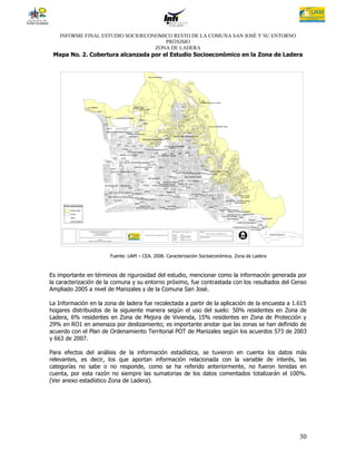 INFORME FINAL ESTUDIO SOCIOECONOMICO RESTO DE LA COMUNA SAN JOSÉ Y SU ENTORNO
                                      PRÓXIMO
                                   ZONA DE LADERA
 Mapa No. 2. Cobertura alcanzada por el Estudio Socioeconómico en la Zona de Ladera




                       Fuente: UAM – CEA. 2008. Caracterización Socioeconómica. Zona de Ladera



Es importante en términos de rigurosidad del estudio, mencionar como la información generada por
la caracterización de la comuna y su entorno próximo, fue contrastada con los resultados del Censo
Ampliado 2005 a nivel de Manizales y de la Comuna San José.

La Información en la zona de ladera fue recolectada a partir de la aplicación de la encuesta a 1.615
hogares distribuidos de la siguiente manera según el uso del suelo: 50% residentes en Zona de
Ladera, 6% residentes en Zona de Mejora de Vivienda, 15% residentes en Zona de Protección y
29% en RO1 en amenaza por deslizamiento; es importante anotar que las zonas se han definido de
acuerdo con el Plan de Ordenamiento Territorial POT de Manizales según los acuerdos 573 de 2003
y 663 de 2007.

Para efectos del análisis de la información estadística, se tuvieron en cuenta los datos más
relevantes, es decir, los que aportan información relacionada con la variable de interés, las
categorías no sabe o no responde, como se ha referido anteriormente, no fueron tenidas en
cuenta, por esta razón no siempre las sumatorias de los datos comentados totalizarán el 100%.
(Ver anexo estadístico Zona de Ladera).




                                                                                                 30
 
