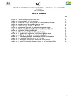 INFORME FINAL ESTUDIO SOCIOECONOMICO RESTO DE LA COMUNA SAN JOSÉ Y SU ENTORNO
                                     PRÓXIMO
                                  ZONA DE LADERA

                                        LISTA DE IMAGENES

                                                                                    pag.

Imagen   No.   1. Panorámica de la Comuna San José                                  11
Imagen   No.   2. Aerofotografía del Macroproyecto                                  17
Imagen   No.   3. Amenaza Alta por Deslizamiento en la Zona del Macroproyecto       19
Imagen   No.   4. Deslizamiento Barrio Galán, Marzo de 2008                         19
Imagen   No.   5. Amenazas por Incendio en Manizales                                21
Imagen   No.   6. Viviendas construidas en esterilla y madera. Bajo Galán           22
Imagen   No.   7. Confluencia Interplaca y Distribución de Sismos en Colombia       23
Imagen   No.   8. Amenaza Sísmica en Manizales                                      24
Imagen   No.   9. Microzonificación Sísmica Urbana de Manizales                     25
Imagen   No.   10. Modelo de Ocupación del Suelo Imperante en el Sector             27
Imagen   No.   11. Cultivos de Pan Coger en las Laderas del Sector                  27
Imagen   No.   12. Panorámica del Barrio Estrada en el Área del Macroproyecto       28
Imagen   No.   13. Materiales Predominantes en las Viviendas                        29
Imagen   No.   14. Acceso por escalinatas en el sector de Barrio Estrada            29
Imagen   No.   15 Pequeños Relictos de Bosque Protector en la Parte Baja de Galán   30




                                                                                         4
 