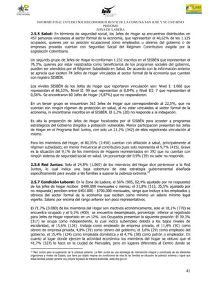 INFORME FINAL ESTUDIO SOCIOECONOMICO RESTO DE LA COMUNA SAN JOSÉ Y SU ENTORNO
                                       PRÓXIMO
                                    ZONA DE LADERA
2.5.5 Salud: En términos de seguridad social, los Jefes de Hogar se encuentran distribuidos en
457 personas vinculadas al sector formal de la economía, que representan el 40,62% de los 1.125
ocupados, quienes por su posición ocupacional como empleados u obreros del gobierno o de
empresas privadas cuentan con Seguridad Social del Régimen Contributivo exigida por la
Legislación Colombiana.

Un segundo grupo de Jefes de Hogar lo conforman 1.232 inscritos en el SISBÉN que representan el
76,3%, quienes por estar registrados como beneficiarios de los programas sociales del gobierno,
pueden ser atendidos por el Régimen Subsidiado en Salud. De acuerdo con la información anterior
se aprecia que existen 74 Jefes de Hogar vinculados al sector formal de la economía que cuentan
con registro SISBÉN.

Los niveles SISBÉN de los Jefes de Hogar que reportaron vinculación son: Nivel I: 1.066 que
representan el 86,53%, Nivel II: 99 que representan el 8,04% y Nivel III: 7 que representan el
0,56%. Se encontraron 60 Jefes de Hogar (4,87%) que no respondieron.

En un tercer grupo se encuentran 363 Jefes de Hogar que correspondiendo al 22,5%, que no
cuentan con ningún régimen de protección en salud, al no estar vinculados al sector formal de la
economía, ni encontrarse inscritos en el SISBÉN. El 1.2% (20) no responde a la indagación.

Es alta la proporción de Jefes de Hogar focalizados por el SISBÉN para acceder a programas
estratégicos del Gobierno dirigidos a población vulnerable. Menor participación presentan los Jefes
de Hogar en el Programa Red Juntos, con solo un 21.2% (342) de ellos registrando vinculación al
mismo.

Para los miembros del Hogar, el 80,35% (3.450) cuentan con afiliación a salud, principalmente al
régimen subsidiado; en menor frecuencia al contributivo pues solo representa el 9,7% (415). Grave
es la situación del 9,1% de los miembros de Hogares representados en 392 que no cuentan con
ningún sistema de seguridad social en salud. Un porcentaje del 0,9% (39) no sabe no responde.

2.5.6 Red Juntos: Solo el 24,8% (1.065) de los miembros del Hogar dice pertenecer a la Red
Juntos, lo cual indica una baja cobertura de esta estrategia gubernamental diseñada
específicamente para ayudar a las familias a superar la pobreza extrema. 14

2.5.7 Condición Laboral: En la Zona de Ladera, el 56% (905, 62,4% ajustado por no respuesta)
de los jefes de hogar reciben $400.000 mensuales o menos; el 31,8% (513, 35,5% ajustado por
no respuesta) perciben entre $401.000 - $700.000 mensuales, rango que incluye a los empleados y
obreros del sector formal de la economía que reciben como mínimo un salario mínimo legal
vigente. Salario por encima del rango anterior son poco representativos.

El 71,7% (3.080) de los miembros del Hogar son inactivos económicamente, solo el 18,1% (779) se
encuentra ocupado y el 9,3% (400) se encuentra desempleado, porcentaje inferior al registrado
para Jefes de Hogar reportado en un 12%. Los Ocupados presentan la siguiente posición: El 39,3%
(317) se ocupa como independiente, lo cual indica subempleo debido a los bajos niveles de
escolaridad, el 15,6% (126) trabaja como empleado de empresa privada, el 11,4% (92) como
obrero de empresa privada, 4,8% (39) como obrero del gobierno, el 3,6% (29) como empleado del
gobierno, el 15,4% (124) como empleada doméstica y el 4,7% (38) como patrón o empleador. En
cuanto al lugar donde ejercen la actividad económica los miembros del hogar se obtuvo que el
41,7% (327) lo hace en la ciudad de Manizales, pero en lugares diferentes al Centro donde se

14Red Juntos para la superación de la pobreza extrema: La Red Juntos es una estrategia de intervención integral y coordinada de los diferentes
organismos y niveles del Estado, que tiene por objeto mejorar las condiciones de vida de las familias en situación de pobreza extrema y lograr que
estas familias puedan generar sus propios ingresos de manera sostenible. www.dnp.gov.co.



                                                                                                                                              41
 