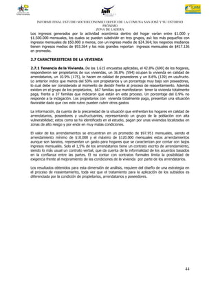 INFORME FINAL ESTUDIO SOCIOECONOMICO RESTO DE LA COMUNA SAN JOSÉ Y SU ENTORNO
                                      PRÓXIMO
                                   ZONA DE LADERA
Los ingresos generados por la actividad económica dentro del hogar varían entre $1.000 y
$1.500.000 mensuales, los cuales se pueden subdividir en tres grupos, así: los más pequeños con
ingresos mensuales de $50.000 o menos, con un ingreso medio de $24.364; los negocios medianos
tienen ingresos medios de $93.364 y los más grandes reportan ingresos mensuales de $417.136
en promedio.

2.7 CARACTERISTICAS DE LA VIVIENDA

2.7.1 Tenencia de la Vivienda. De las 1.615 encuestas aplicadas, el 42.8% (690) de los hogares,
respondieron ser propietarios de sus viviendas, un 36.8% (594) ocupan la vivienda en calidad de
arrendatarios, un 10.9% (175), lo hacen en calidad de poseedores y un 8.6% (139) en usufructo.
Lo anterior indica que menos del 50% son propietarios y un porcentaje muy bajo son poseedores,
lo cual debe ser considerado al momento de decidir frente al proceso de reasentamiento. Además
existen en el grupo de los propietarios, 667 familias que manifestaron tener la vivienda totalmente
paga, frente a 37 familias que indicaron que están en este proceso. Un porcentaje del 0.9% no
responde a la indagación. Los propietarios con vivienda totalmente paga, presentan una situación
favorable dado que con este rubro pueden cubrir otros gastos

La información, da cuenta de la precariedad de la situación que enfrentan los hogares en calidad de
arrendatarios, poseedores y usufructuantes, representando un grupo de la población con alta
vulnerabilidad; estos como se ha identificado en el estudio, pagan por unas viviendas localizadas en
zonas de alto riesgo y por ende en muy malas condiciones.

El valor de los arrendamientos se encuentran en un promedio de $97.951 mensuales, siendo el
arrendamiento mínimo de $10.000 y el máximo de $120.000 mensuales estos arrendamientos
aunque son baratos, representan un gasto para hogares que se caracterizan por contar con bajos
ingresos mensuales. Solo el 1,5% de los arrendatarios tiene un contrato escrito de arrendamiento,
siendo lo más usual un contrato verbal, que da cuenta de la informalidad de los acuerdos basados
en la confianza entre las partes. El no contar con contratos formales limita la posibilidad de
exigencia frente al mejoramiento de las condiciones de la vivienda por parte de los arrendatarios.

Los resultados obtenidos para esta dimensión de análisis, requiere del diseño de una estrategia en
el proceso de reasentamiento, toda vez que el tratamiento para la aplicación de los subsidios es
diferenciada por la condición de propietarios, arrendatarios y poseedores.




                                                                                                 44
 