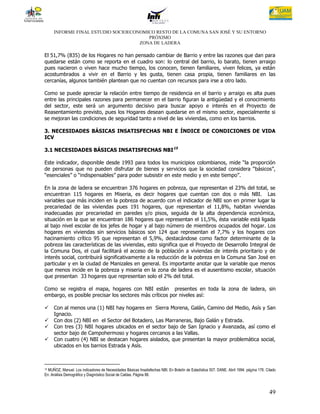 INFORME FINAL ESTUDIO SOCIOECONOMICO RESTO DE LA COMUNA SAN JOSÉ Y SU ENTORNO
                                       PRÓXIMO
                                    ZONA DE LADERA

El 51,7% (835) de los Hogares no han pensado cambiar de Barrio y entre las razones que dan para
quedarse están como se reporta en el cuadro son: lo central del barrio, lo barato, tienen arraigo
pues nacieron o viven hace mucho tiempo, los conocen, tienen familiares, viven felices, ya están
acostumbrados a vivir en el Barrio y les gusta, tienen casa propia, tienen familiares en las
cercanías, algunos también plantean que no cuentan con recursos para irse a otro lado.

Como se puede apreciar la relación entre tiempo de residencia en el barrio y arraigo es alta pues
entre las principales razones para permanecer en el barrio figuran la antigüedad y el conocimiento
del sector, este será un argumento decisivo para buscar apoyo e interés en el Proyecto de
Reasentamiento previsto, pues los Hogares desean quedarse en el mismo sector, especialmente si
se mejoran las condiciones de seguridad tanto a nivel de las viviendas, como en los barrios.

3. NECESIDADES BÁSICAS INSATISFECHAS NBI E ÍNDICE DE CONDICIONES DE VIDA
ICV

3.1 NECESIDADES BÁSICAS INSATISFECHAS NBI15

Este indicador, disponible desde 1993 para todos los municipios colombianos, mide “la proporción
de personas que no pueden disfrutar de bienes y servicios que la sociedad considera “básicos”,
“esenciales” o “indispensables” para poder subsistir en este medio y en este tiempo”.

En la zona de ladera se encuentran 376 hogares en pobreza, que representan el 23% del total, se
encuentran 115 hogares en Miseria, es decir hogares que cuentan con dos o más NBI. Las
variables que más inciden en la pobreza de acuerdo con el indicador de NBI son en primer lugar la
precariedad de las viviendas pues 191 hogares, que representan el 11,8%, habitan viviendas
inadecuadas por precariedad en paredes y/o pisos, seguida de la alta dependencia económica,
situación en la que se encuentran 186 hogares que representan el 11,5%, ésta variable está ligada
al bajo nivel escolar de los jefes de hogar y al bajo número de miembros ocupados del hogar. Los
hogares en viviendas sin servicios básicos son 124 que representan el 7,7% y los hogares con
hacinamiento crítico 95 que representan el 5,9%, destacándose como factor determinante de la
pobreza las características de las viviendas, esto significa que el Proyecto de Desarrollo Integral de
la Comuna Dos, el cual facilitará el acceso de la población a viviendas de interés prioritario y de
interés social, contribuirá significativamente a la reducción de la pobreza en la Comuna San José en
particular y en la ciudad de Manizales en general. Es importante anotar que la variable que menos
que menos incide en la pobreza y miseria en la zona de ladera es el ausentismo escolar, situación
que presentan 33 hogares que representan solo el 2% del total.

Como se registra el mapa, hogares con NBI están presentes en toda la zona de ladera, sin
embargo, es posible precisar los sectores más críticos por niveles así:

    Con al menos una (1) NBI hay hogares en Sierra Morena, Galán, Camino del Medio, Asís y San
     Ignacio.
    Con dos (2) NBI en el Sector del Botadero, Las Marraneras, Bajo Galán y Estrada.
    Con tres (3) NBI hogares ubicados en el sector bajo de San Ignacio y Avanzada, así como el
     sector bajo de Campohermoso y hogares cercanos a las Vallas.
    Con cuatro (4) NBI se destacan hogares aislados, que presentan la mayor problemática social,
     ubicados en los barrios Estrada y Asís.



15MUÑOZ, Manuel. Los indicadores de Necesidades Básicas Insatisfechas NBI. En Boletín de Estadística 507. DANE. Abril 1994. página 176. Citado
En: Análisis Demográfico y Diagnóstico Social de Caldas. Página 88.



                                                                                                                                          49
 