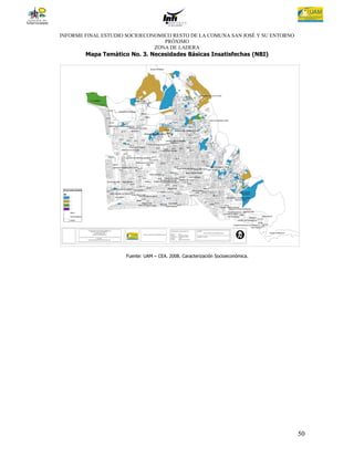 INFORME FINAL ESTUDIO SOCIOECONOMICO RESTO DE LA COMUNA SAN JOSÉ Y SU ENTORNO
                                  PRÓXIMO
                               ZONA DE LADERA
        Mapa Temático No. 3. Necesidades Básicas Insatisfechas (NBI)




                     Fuente: UAM – CEA. 2008. Caracterización Socioeconómica.




                                                                                50
 
