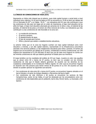 INFORME FINAL ESTUDIO SOCIOECONOMICO RESTO DE LA COMUNA SAN JOSÉ Y SU ENTORNO
                                          PRÓXIMO
                                       ZONA DE LADERA
3.2 ÍNDICE DE CONDICIONES DE VIDA (ICV)

Representa un índice más integral que el anterior, pues mide capital humano y social tanto a nivel
individual como colectivo. En la zona de ladera el ICV se encuentra en 74,58 es decir por debajo del
ICV en Manizales 81,5916 y en Caldas 78,35.17 Los indicadores del ICV que más contribuyen a que
las condiciones de vida sean tan bajas son en orden de importancia, el bajo nivel educativo de los
jefes de hogar, el bajo nivel educativo alcanzado por personas de 12 años y más, el material de las
paredes, el material de los pisos y el número de niños menores de 6 años. Los indicadores que más
contribuyen a unas condiciones de vida favorable en la zona son:

             La recolección de basuras.
             El servicio sanitario.
             El abastecimiento de agua.
             El tipo de energía para cocinar.
             Niños y jóvenes que asisten a establecimientos educativos.

Lo anterior indica que en la zona los hogares cuentan con bajo capital individual como nivel
educativo y vivienda, y con alto capital colectivo, representado en la infraestructura comunitaria
asociada a los servicios públicos y a las instalaciones educativas para niños y jóvenes. El número de
hogares que se encuentran por debajo de 67 puntos, considerado el mínimo constitucional, son 349
hogares que representan el 21,5% del total. Es decir que uno de cada cinco hogares no cuenta con
las mínimas condiciones de vida que debería garantizar el Estado para sus miembros.

El mapa temático con los resultados del análisis de ICV por hogar, muestra en color rojo aquellos
que se ubican entre 60 y menos de 67 puntos, es decir que no cumplen con las mínimas
condiciones de vida que el Estado debería garantizar de acuerdo con los derechos de los
ciudadanos contemplados en la Constitución Política vigente. En color azul se encuentran hogares
en situación aún más precaria pues tienen menos de 60 puntos en su ICV. De acuerdo con esta
división se pueden apreciar los siguientes sub-sectores:

       Con condiciones de vida entre 60 y menos de 67 puntos, se encuentran hogares ubicados en el
        barrio Estrada y el sector de Antiguo Botadero y Marraneras del barrio Galán.
       Con condiciones de vida inferiores a 60 puntos se encuentran los sectores de Bajo
        Campohermoso, sector de las Vallas, el cual fue destacado por los encuestadores como con
        condiciones de vida deplorables para la población, barrio Asís, Rincón Santo, La Avanzada y San
        Ignacio.




16   Índice de Condiciones de Vida Municipales 2003. Fuente: SISBEN. Caldas Fuente: Cálculo Misión Social
17    Ibidem.




                                                                                                            51
 
