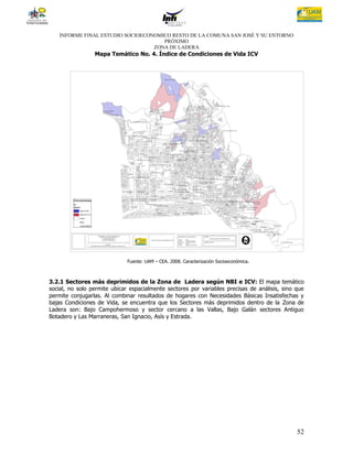 INFORME FINAL ESTUDIO SOCIOECONOMICO RESTO DE LA COMUNA SAN JOSÉ Y SU ENTORNO
                                     PRÓXIMO
                                  ZONA DE LADERA
                 Mapa Temático No. 4. Índice de Condiciones de Vida ICV




                              Fuente: UAM – CEA. 2008. Caracterización Socioeconómica.



3.2.1 Sectores más deprimidos de la Zona de Ladera según NBI e ICV: El mapa temático
social, no solo permite ubicar espacialmente sectores por variables precisas de análisis, sino que
permite conjugarlas. Al combinar resultados de hogares con Necesidades Básicas Insatisfechas y
bajas Condiciones de Vida, se encuentra que los Sectores más deprimidos dentro de la Zona de
Ladera son: Bajo Campohermoso y sector cercano a las Vallas, Bajo Galán sectores Antiguo
Botadero y Las Marraneras, San Ignacio, Asís y Estrada.




                                                                                               52
 