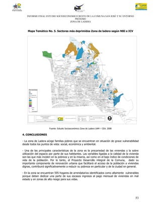 INFORME FINAL ESTUDIO SOCIOECONOMICO RESTO DE LA COMUNA SAN JOSÉ Y SU ENTORNO
                                      PRÓXIMO
                                   ZONA DE LADERA



    Mapa Temático No. 5. Sectores más deprimidos Zona de ladera según NBI e ICV




                       Fuente: Estudio Socioeconómico Zona de Ladera UAM – CEA. 2008

4. CONCLUSIONES

- La zona de Ladera acoge familias pobres que se encuentran en situación de grave vulnerabilidad
desde todos los puntos de vista: social, económica y ambiental.

- Una de las principales características de la zona es la precariedad de las viviendas y la sobre
utilización del espacio por parte de sus habitantes. Las variables ligadas a la calidad de la vivienda
son las que más inciden en la pobreza y en la miseria, así como en el bajo índice de condiciones de
vida de la población. Por lo tanto, el Proyecto Desarrollo integral de la Comuna, dado su
importante componente de renovación urbana que facilitará el acceso de la población a viviendas
dignas, contribuirá significativamente a reducir su pobreza en particular y de la ciudad en general.

- En la zona se encuentran 595 hogares de arrendatarios identificados como altamente vulnerables
porque deben dedicar una parte de sus escasos ingresos al pago mensual de viviendas en mal
estado y en zonas de alto riesgo para sus vidas.




                                                                                                   53
 