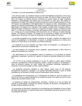 INFORME FINAL ESTUDIO SOCIOECONOMICO RESTO DE LA COMUNA SAN JOSÉ Y SU ENTORNO
                                      PRÓXIMO
                                   ZONA DE LADERA
- El estrato 1 es el más representativo en toda la zona.

- En la Zona de Ladera se consideran hogares con Alta Vulnerabilidad los siguientes: ocho (8) que
presentan jefatura de hogar ejercida por menores de edad, 187 jefes de hogar mayores de 65
años, 619 hogares con jefatura femenina incluyendo las madres cabeza de hogar empleadas
domésticas y desempleadas, 438 hogares que se encuentran en Unión Libre, 603 hogares no
originarios de la ciudad, 1075 hogares con jefes de hogar que cursaron estudios primarios o menos,
713 hogares con inestabilidad e informalidad laboral, 35 hogares con jefes discapacitados y 109
hogares con miembros discapacitados, 905 hogares cuyo jefe devenga menos de un salario mínimo
legal vigente, 237 hogares con 6 miembros o más, hogares con jefes (363) o miembros (392) sin
régimen de salud, 54 hogares con niños de 5 y 6 años que no asisten a jardín, 33 hogares de niños
entre 7 y 11 años que no asisten a la escuela, 188 hogares de niños, adolescentes y jóvenes entre
12 y 17 años que no cursan bachillerato, 535 jóvenes entre 18 y 24 años que no están realizando
estudios, 376 hogares en pobreza, 115 hogares que se encuentran en Miseria, así como los 349
hogares que se encuentran con índices de condiciones de vida por debajo de 67 puntos.

- La principal característica de la actividad económica de los jefes y miembros de hogares de la
zona es la inestabilidad y la informalidad y el ejercer su actividad económica en el Centro de la
ciudad, en el mismo barrio, en la Comuna o en la Plaza de Mercado.

- Los residentes de la zona presentan muy bajos niveles de escolaridad y su participación en
organizaciones comunitarias es bastante baja.

- Las redes familiares son importantes para la población, aproximadamente el 60% informó la
presencia de familiares en su entorno.

- Las observaciones de los encuestadores indican la existencia en la comunidad de grandes
expectativas, inquietudes y temores con respecto al Proyecto de Desarrollo Integral de la Comuna
Dos.

- En el 6.4% de las viviendas localizadas en la zona de Ladera se realiza alguna actividad
económica, principalmente comercial (pequeñas tiendas y ventas de dulces) o de fabricación y
venta de alimentos (arepas), en menor medida hay actividades industriales (ebanisterías y
artesanías) y de servicios (cuidado de niños y salas de belleza).

- Las actividades económicas realizadas en estos hogares ocupan cerca de 150 personas,
principalmente propietarios y familiares y los ingresos adicionales generados a partir de dichas
actividades son en promedio $178.288, menos de medio salario mínimo mensual.

- La consolidación del macroproyecto con la relocalización de familias en zonas de Ladera en la
comuna San José es un aporte significativo en la gestión del riesgo en la ciudad, que de otra forma
hubiese sido muy difícil de llevar a cabo.

- La existencia de riesgos por deslizamientos, sismicidad e incendio en la zona de ladera del
proyecto es potencializada y agravada por factores culturales, de educación y principalmente por
los altos niveles de pobreza en la zona.

- El componente de información y educación a la comunidad que será relocalizada en torno al tema
del riesgo, debe abordarse con especial interés por las características peculiares que giran en torno
a la percepción del mismo.




                                                                                                  54
 
