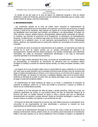 INFORME FINAL ESTUDIO SOCIOECONOMICO RESTO DE LA COMUNA SAN JOSÉ Y SU ENTORNO
                                      PRÓXIMO
                                   ZONA DE LADERA
- El cambio de uso del suelo en la zona de ladera, de residencial marginal a Área de Interés
Ambiental o Ladera de Protección, generará enormes beneficios ambientales para la ciudad, vistos
desde la oferta de bienes y servicios ambientales.

5. RECOMENDACIONES.

- Las condiciones sociales de la Zona de Ladera hacen necesaria la implementación de
metodologías participativas para la formulación de programas y proyectos que promuevan el capital
humano y social de los residentes. Ellos deberán ser sujetos de su propio desarrollo, identificando
sus debilidades como comunidad, pero también sus fortalezas y sus oportunidades. El trabajo con
niños, jóvenes, mujeres, adultos mayores, discapacitados, deberá aportar propuestas de solución,
en contexto, que permitan la prevención de la drogadicción, el alcoholismo, el madresolterismo
temprano, la delincuencia y la violencia bajo todas sus formas de expresión cotidiana, así como la
promoción de la población joven, la cual representa aproximadamente el 50%. Metodologías
lúdicas, artísticas, son requeridas para la construcción colectiva de “comunidad en la nueva comuna
renovada”.

- Al momento de iniciar el proceso de reasentamiento de la población, es importante que todas las
familias de la Zona de Ladera cuenten con un proceso permanente de asesoría y de
acompañamiento. Especial atención deberá brindarse a las familias consideradas como Altamente
Vulnerables, las cuales se encuentran debidamente identificadas y con toda la información
requerida aportada en la Encuesta Socioeconómica.

- Dado los bajos niveles educativos de la zona, el proceso de acompañamiento y asesoría deberá
ser personalizado, la transmisión de información de relevancia para los moradores deberá
privilegiar la oralidad y el diseño de material impreso sencillo, con ideas principales centrales y letra
grande.

- Los hogares de la zona de ladera deben tener la oportunidad de seguir residiendo en la Comuna
San José, pues se pudo identificar que la actividad económica tanto de jefes como de miembros del
hogar se realiza principalmente en el barrio, en la misma Comuna, en el Centro de la ciudad o en la
Plaza de Mercado. Su ubicación en Comunas o ciudadelas alejadas, tales como la Comuna Norte,
implicaría la dificultad de acceder al centro bien por lejanía para llegar a pie, o por la incapacidad
de pagar el costo del transporte público.

- El mantenimiento de redes familiares de apoyo es un factor a considerarse al momento de
reasentar la población, podría ser un factor que facilite la convivencia y reduzca el conflicto al
interior de los multifamiliares previstos.

- La similitud en el nivel educativo de Jefes de Hogar y demás miembros, indica que no hay una
tendencia significativa de cambio, lo cual justifica dentro del Plan de Desarrollo Integral de la
Comuna San José, un trabajo intensivo en apoyo a niños y jóvenes para que no abandonen
tempranamente sus estudios y puedan alcanzar niveles de formación tecnológica y superior, única
vía para mejorar su empleo, sus ingresos y sus condiciones de vida.

- El Proyecto de Desarrollo Integral de la Comuna San José deberá promover la participación de la
comunidad en las organizaciones de base identificadas y promover la creación de otras
organizaciones de interés social y productivo.

- La acción de la Administración Municipal en la Comuna San José a través de la Gerencia de la
Empresa de Renovación Urbana, deberá contar con una política social enmarcada en la Constitución
Política y las leyes vigentes, en la cual se establezcan como principios el respeto a la dignidad de



                                                                                                      55
 