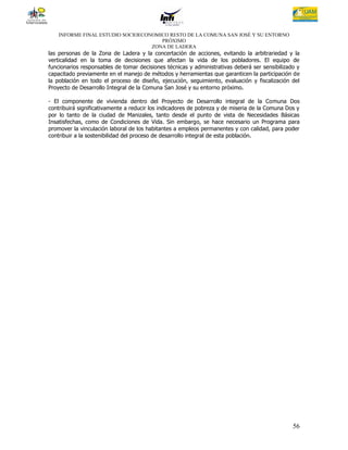 INFORME FINAL ESTUDIO SOCIOECONOMICO RESTO DE LA COMUNA SAN JOSÉ Y SU ENTORNO
                                      PRÓXIMO
                                   ZONA DE LADERA
las personas de la Zona de Ladera y la concertación de acciones, evitando la arbitrariedad y la
verticalidad en la toma de decisiones que afectan la vida de los pobladores. El equipo de
funcionarios responsables de tomar decisiones técnicas y administrativas deberá ser sensibilizado y
capacitado previamente en el manejo de métodos y herramientas que garanticen la participación de
la población en todo el proceso de diseño, ejecución, seguimiento, evaluación y fiscalización del
Proyecto de Desarrollo Integral de la Comuna San José y su entorno próximo.

- El componente de vivienda dentro del Proyecto de Desarrollo integral de la Comuna Dos
contribuirá significativamente a reducir los indicadores de pobreza y de miseria de la Comuna Dos y
por lo tanto de la ciudad de Manizales, tanto desde el punto de vista de Necesidades Básicas
Insatisfechas, como de Condiciones de Vida. Sin embargo, se hace necesario un Programa para
promover la vinculación laboral de los habitantes a empleos permanentes y con calidad, para poder
contribuir a la sostenibilidad del proceso de desarrollo integral de esta población.




                                                                                                56
 