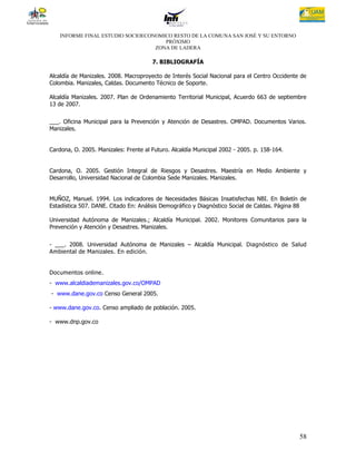 INFORME FINAL ESTUDIO SOCIOECONOMICO RESTO DE LA COMUNA SAN JOSÉ Y SU ENTORNO
                                      PRÓXIMO
                                   ZONA DE LADERA

                                       7. BIBLIOGRAFÍA

Alcaldía de Manizales. 2008. Macroproyecto de Interés Social Nacional para el Centro Occidente de
Colombia. Manizales, Caldas. Documento Técnico de Soporte.

Alcaldía Manizales. 2007. Plan de Ordenamiento Territorial Municipal, Acuerdo 663 de septiembre
13 de 2007.


___. Oficina Municipal para la Prevención y Atención de Desastres. OMPAD. Documentos Varios.
Manizales.


Cardona, O. 2005. Manizales: Frente al Futuro. Alcaldía Municipal 2002 - 2005. p. 158-164.


Cardona, O. 2005. Gestión Integral de Riesgos y Desastres. Maestría en Medio Ambiente y
Desarrollo, Universidad Nacional de Colombia Sede Manizales. Manizales.


MUÑOZ, Manuel. 1994. Los indicadores de Necesidades Básicas Insatisfechas NBI. En Boletín de
Estadística 507. DANE. Citado En: Análisis Demográfico y Diagnóstico Social de Caldas. Página 88

Universidad Autónoma de Manizales.; Alcaldía Municipal. 2002. Monitores Comunitarios para la
Prevención y Atención y Desastres. Manizales.


- ___. 2008. Universidad Autónoma de Manizales – Alcaldía Municipal. Diagnóstico de Salud
Ambiental de Manizales. En edición.


Documentos online.
- www.alcaldiademanizales.gov.co/OMPAD
- www.dane.gov.co Censo General 2005.

- www.dane.gov.co. Censo ampliado de población. 2005.

- www.dnp.gov.co




                                                                                              58
 