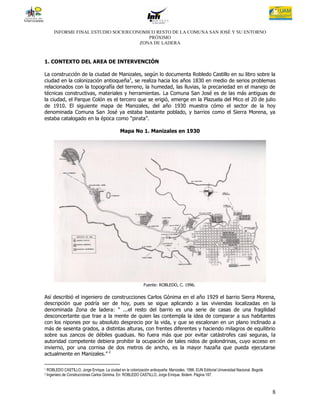 INFORME FINAL ESTUDIO SOCIOECONOMICO RESTO DE LA COMUNA SAN JOSÉ Y SU ENTORNO
                                          PRÓXIMO
                                       ZONA DE LADERA



1. CONTEXTO DEL AREA DE INTERVENCIÓN

La construcción de la ciudad de Manizales, según lo documenta Robledo Castillo en su libro sobre la
ciudad en la colonización antioqueña1, se realiza hacia los años 1830 en medio de serios problemas
relacionados con la topografía del terreno, la humedad, las lluvias, la precariedad en el manejo de
técnicas constructivas, materiales y herramientas. La Comuna San José es de las más antiguas de
la ciudad, el Parque Colón es el tercero que se erigió, emerge en la Plazuela del Mico el 20 de julio
de 1910. El siguiente mapa de Manizales, del año 1930 muestra cómo el sector de la hoy
denominada Comuna San José ya estaba bastante poblado, y barrios como el Sierra Morena, ya
estaba catalogado en la época como “pirata”.

                                                 Mapa No 1. Manizales en 1930




                                                               Fuente: ROBLEDO, C. 1996.

Así describió el ingeniero de construcciones Carlos Gónima en el año 1929 el barrio Sierra Morena,
descripción que podría ser de hoy, pues se sigue aplicando a las viviendas localizadas en la
denominada Zona de ladera: “ ...el resto del barrio es una serie de casas de una fragilidad
desconcertante que trae a la mente de quien las contempla la idea de comparar a sus habitantes
con los nipones por su absoluto desprecio por la vida, y que se escalonan en un plano inclinado a
más de sesenta grados, a distintas alturas, con frentes diferentes y haciendo milagros de equilibrio
sobre sus zancos de débiles guaduas. No fuera más que por evitar catástrofes casi seguras, la
autoridad competente debiera prohibir la ocupación de tales nidos de golondrinas, cuyo acceso en
invierno, por una cornisa de dos metros de ancho, es la mayor hazaña que pueda ejecutarse
actualmente en Manizales.” 2

1   ROBLEDO CASTILLO, Jorge Enrique. La ciudad en la colonización antioqueña: Manizales. 1996. EUN Editorial Universidad Nacional. Bogotá.
2   Ingeniero de Construcciones Carlos Gónima. En: ROBLEDO CASTILLO, Jorge Enrique. Ibidem. Página 167.



                                                                                                                                             8
 