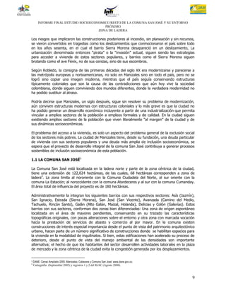 INFORME FINAL ESTUDIO SOCIOECONOMICO RESTO DE LA COMUNA SAN JOSÉ Y SU ENTORNO
                                          PRÓXIMO
                                       ZONA DE LADERA

Los riesgos que implicaron las construcciones posteriores al incendio, sin planeación y sin recursos,
se vieron convertidos en tragedias como los deslizamientos que conmocionaron el país sobre todo
en los años sesenta, en el cual el barrio Sierra Morena desapareció en un deslizamiento, La
urbanización denominada entonces “pirata” o la “invasión” actual, siguen siendo las estrategias
para acceder a vivienda de estos sectores populares, y barrios como el Sierra Morena siguen
brotando como el ave Fénix, no de sus cenizas, sino de sus escombros.

Según Robledo, la consigna de las primeras décadas del siglo XX era modernizarse y parecerse a
las metrópolis europeas y norteamericanas, no solo en Manizales sino en todo el país, pero no se
logró sino copiar una imagen moderna, mientras que el país seguía conservando estructuras
típicamente coloniales que son la causa de las contradicciones que aún hoy vive la sociedad
colombiana, donde siguen conviviendo dos mundos diferentes, donde la verdadera modernidad no
ha podido sustituir al atraso.

Podría decirse que Manizales, un siglo después, sigue sin resolver su problema de modernización,
aún conviven estructuras modernas con estructuras coloniales y lo más grave es que la ciudad no
ha podido generar un desarrollo económico incluyente a partir de una industrialización que permita
vincular a amplios sectores de la población a empleos formales y de calidad. En la ciudad siguen
existiendo amplios sectores de la población que viven literalmente “al margen” de la ciudad y de
sus dinámicas socioeconómicas.

El problema del acceso a la vivienda, es solo un aspecto del problema general de la exclusión social
de los sectores más pobres. La ciudad de Manizales tiene, desde su fundación, una deuda particular
de vivienda con sus sectores populares y una deuda más amplia de inclusión socioeconómica, se
espera que el proyecto de desarrollo integral de la comuna San José contribuya a generar procesos
sostenibles de inclusión socioeconómica de esta población.

1.1 LA COMUNA SAN JOSÉ3

La Comuna San José está localizada en la ladera norte y parte de la zona céntrica de la ciudad,
tiene una extensión de 122,024 hectáreas, de las cuales, 68 hectáreas corresponden a zona de
ladera4. La zona limita al nororiente con la Comuna Ciudadela del Norte, al sur oriente con la
comuna La Estación; al noroccidente con la comuna Atardeceres y al sur con la comuna Cumanday.
El área total de influencia del proyecto es de 180 hectáreas.

Administrativamente la integran los siguientes barrios con sus respectivos sectores: Asís (Jazmín),
San Ignacio, Estrada (Sierra Morena), San José (San Vicente), Avanzada (Camino del Medio,
Tachuelo, Rincón Santo), Galán (Alto Galán, Maizal, Holanda), Delicias y Colón (Galerías). Estos
barrios con sus sectores, conforman dos zonas bien diferenciadas: Una zona de origen espontáneo
localizada en el área de mayores pendientes, conservando en su trazado las características
topográficas originales, con pocas alteraciones sobre el entorno y otra zona con marcada vocación
hacía la prestación de servicios de abasto y comercio al por mayor. En la comuna existen
construcciones de interés especial importancia desde el punto de vista del patrimonio arquitectónico
urbano, hacen parte de un número significativo de construcciones donde se habilitan espacios para
la vivienda en la modalidad de inquilinatos. Si bien, estas edificaciones han acelerado su proceso de
deterioro, desde el punto de vista del manejo ambiental de las densidades son importante
alternativa; el hecho de que los habitantes del sector desarrollen actividades laborales en la plaza
de mercado y la zona céntrica de la ciudad evita la congestión generada por los desplazamientos.


3   DANE. Censo Ampliado 2005. Manizales- Cabecera y Comuna San José. www.dane.gov.co.
4
    Cartografía (Septiembre 2005) y registros 1 y 2 del IGAC (Agosto 2008).



                                                                                                   9
 