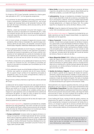 INFORMACIÓN POR SEGMENTOS


                                                                         • Reino Unido. Incluye los negocios de banca comercial, de banca
                Descripción de segmentos                                   mayorista y de gestión de activos y seguros, desarrollados por las
                                                                           diferentes unidades y sucursales del Grupo allí presentes.
En el ejercicio 2012 Grupo Santander mantiene los criterios gene-
rales aplicados en 2011, con las siguientes excepciones:                 • Latinoamérica. Recoge la totalidad de actividades financieras
                                                                           que el Grupo desarrolla a través de sus bancos y sociedades filia-
• Se mantienen las áreas geográficas de Europa continental, Reino          les en Latinoamérica. Además, incluye las unidades especializadas
  Unido y Latinoamérica, creándose el área de EE.UU., que incluye          de Santander Private Banking, como unidad independiente y ges-
  el negocio de Sovereign Bank y el de Santander Consumer USA,             tionada globalmente, y el negocio de Nueva York. Por su peso
  que sale de Europa continental y, dentro de esta última, de SCF          específico se desglosan las cuentas de Brasil, México y Chile.
  donde se integraba.
                                                                         • EE.UU. Incluye los negocios de Sovereign Bank y Santander Con-
  Además, y dado que Santander Consumer USA empezó a con-                  sumer USA (consolida por puesta en equivalencia).
  solidar por puesta en equivalencia en diciembre de 2011, todos
  los trimestres de dicho año de la cuenta de resultados se han in-      Nivel secundario (o de negocios). Segmenta la actividad de las uni-
  corporado siguiendo este criterio, a la vez que se ha reelaborado      dades operativas por tipo de negocio desarrollado. Los segmentos
  un balance proforma.                                                   reportados son los siguientes:

• En el mismo sentido, se incorpora el negocio de consumo corres-        • Banca Comercial. Contiene todos los negocios de banca de
  pondiente a Reino Unido en Santander UK y sale de Europa conti-          clientes, incluido banca privada (excepto los de Banca Corpora-
  nental (y dentro de este último, de Santander Consumer Finance           tiva, gestionados a través del Modelo de Relación Global). Por su
  donde estaba integrado), habiéndose reelaborado los datos de 2011.       peso relativo se desglosan las principales áreas geográficas (Eu-
                                                                           ropa continental, Reino Unido, Latinoamérica y Estados Unidos),
• Tras la operación realizada con Zurich Seguros, el negocio de se-        y los principales países. Adicionalmente, se han incluido en este
  guros de Latinoamérica incluido en esta operación ha pasado a            negocio los resultados de las posiciones de cobertura realizadas
  consolidar por puesta en equivalencia, por lo que a efectos com-         en cada país, tomadas dentro del ámbito del Comité de Gestión
  parativos se han reelaborado las cuentas de resultados de todos          de Activos y Pasivos en cada uno de ellos.
  los trimestres de 2011 del total de Latinoamérica y de los países
  afectados, así como del área de Gestión de Activos y Seguros.          • Banca Mayorista Global (GBM). Refleja los rendimientos deri-
                                                                           vados del negocio de banca corporativa global, los procedentes
• A efectos comparativos se ha reelaborado el balance pro forma            de banca de inversión y mercados en todo el mundo, incluidas
  de todos los trimestres de 2011 de España al consolidar por              todas las tesorerías con gestión global, tanto en concepto de tra-
  puesta en equivalencia sociedades que consolidaban por el mé-            ding como en distribución a clientes (siempre después del reparto
  todo proporcional.                                                       que proceda con clientes de Banca Comercial), así como el ne-
                                                                           gocio de renta variable.
• Se ha realizado el ajuste anual del Modelo de Relación Global con
  Clientes, que supone un aumento neto de 36 nuevos clientes.            • Gestión de Activos y Seguros. Incluye la aportación al Grupo
  Ello no supone ningún cambio en los segmentos principales (o             por el diseño y gestión de los negocios de fondos de inversión,
  geográficos), pero sí en las cifras correspondientes a Banca Co-         pensiones y seguros de las distintas unidades. El Grupo utiliza y re-
  mercial y Banca Mayorista Global.                                        munera a las redes de distribución por la comercialización de estos
                                                                           productos a través de acuerdos de reparto. Por tanto, el resultado
Ninguno de los cambios anteriores es significativo a efectos del total     que permanece en este negocio es el neto entre el ingreso bruto y
del Grupo.                                                                 el coste de distribución que supone la remuneración citada.

La elaboración de los estados financieros de cada segmento de ne-        Adicionalmente a los negocios operativos descritos, tanto por áreas
gocio se realiza a partir de la agregación de las unidades operativas    geográficas como por negocios, el Grupo sigue manteniendo el área
básicas que existen en el Grupo. La información de base corres-          de Actividades Corporativas. Esta área incorpora los negocios de
ponde tanto a los datos contables de las unidades jurídicas que se       gestión centralizada relativos a participaciones financieras, la gestión
integran en cada segmento como a la disponible de los sistemas de        financiera de la posición estructural de cambio y del riesgo de interés
información de gestión. En todos los casos se aplican los mismos         estructural de la matriz, así como la gestión de la liquidez y de los
principios generales que los utilizados en el Grupo.                     recursos propios a través de emisiones y titulizaciones.

De acuerdo con las NIIFs la estructura de las áreas de negocio ope-      Como holding del Grupo, maneja el total de capital y reservas, las
rativas se presenta en dos niveles:                                      asignaciones de capital y la liquidez con el resto de los negocios.
                                                                         Como saneamientos incorpora la amortización de fondos de co-
Nivel principal (o geográfico). Segmenta la actividad de las unidades    mercio y no recoge los gastos de los servicios centrales del Grupo
operativas por áreas geográficas. Esta visión coincide con el primer     que se imputan a las áreas, con la excepción de los gastos corpora-
nivel de gestión del Grupo y refleja el posicionamiento de Santander     tivos e institucionales relativos al funcionamiento del Grupo.
en las tres áreas de influencia monetaria en el mundo (euro, libra y
dólar). Los segmentos reportados son los siguientes:

• Europa continental. Incorpora todos los negocios de banca co-
  mercial (incluyendo la entidad especializada de banca privada,
  Banif), banca mayorista y gestión de activos y seguros, realizados       Los datos de las distintas unidades del Grupo que figuran a
  en la región. Dada la singularidad de algunas de las unidades aquí       continuación han sido elaborados de acuerdo con estos cri-
  incluidas, se facilita información financiera detallada de las mis-      terios, por lo que no coinciden con los publicados de ma-
  mas: red Santander, Banesto, Santander Consumer Finance, Por-            nera individual por cada entidad.
  tugal y Bank Zachodni WBK.


 26                                                                                 ENERO - SEPTIEMBRE / INFORME FINANCIERO 2012
 