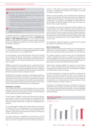 INFORMACIÓN POR SEGMENTOS SECUNDARIOS


 Banca Mayorista Global                                                   menta un 1,9% sobre el acumulado a septiembre de 2011. Esta
                                                                          variación se traslada hasta el beneficio tras considerar el resto de
      Beneficio atribuido de 1.462 mill. de euros (+1,3%):                resultados y saneamientos.

      • Solidez de ingresos apoyada en el negocio de                      Desde una visión de gestión, estos resultados siguen apoyados en
        clientes (88% del total).                                         la solidez y diversificación del negocio de clientes, que representan
                                                                          el 88% del total de ingresos. Los ingresos de clientes ofrecen un
      • Estricta gestión de costes para mantener un ratio de
                                                                          aumento del 1,1% interanual, muy apoyado en los generados den-
        eficiencia (33,6%) que es referencia para el sector.
                                                                          tro del Modelo de Relación Global (+4,4%), que son los que con-
      • Gestión activa de riesgos, liquidez y capital, que                fieren al área una gran estabilidad.
        impacta en ingresos y beneficios del trimestre.
                                                                          Por geografías, el aumento de ingresos de clientes se apoya en la
      En el año, estabilidad del beneficio como aspecto                   buena evolución de Europa continental (+4%), del Reino Unido
      diferencial frente a competidores en un entorno de                  (+14%) y de EE.UU. (+119%), donde Sovereign Bank mantiene un
      máxima exigencia.                                                   fuerte crecimiento hacia su cuota natural en el negocio mayorista.
                                                                          Por el contrario, menor aportación de Latinoamérica (-9%) tras la
A septiembre de 2012 el negocio gestionado por Santander Glo-             descontinuación de ciertos negocios de banca transaccional en Bra-
bal Banking & Markets (SGB&M) ha generado un beneficio atri-              sil (-19%) no compensados por el resto de países (México: +20%,
buido de 1.462 millones de euros, un 1,3% más que en igual                y Chile: +9%).
periodo del año anterior. En relación al total de áreas operativas
del Grupo, SGB&M ha generado el 10% de los ingresos y el 22%              En el detalle por subáreas de negocio, la evolución de los ingresos
del beneficio atribuido.                                                  de clientes en el periodo ha sido la siguiente:

Estrategia                                                                Banca Transaccional
En 2012 SGB&M mantiene los pilares clave de su modelo de nego-            Global Transaction Banking (incluye negocios de Cash Management,
cio, centrado en el cliente, en las capacidades globales de la división   Trade Finance, Financiación Básica y Custodia) ha mantenido la so-
y en su interconexión con las unidades locales.                           lidez de sus ingresos de clientes, que aumentan un 3% interanual.

A nivel estratégico, el área está enfocada en reforzar los resultados     Por negocios destaca el fuerte impulso del Cash Management
de su franquicia de clientes, manteniendo una gestión activa del          (+25%), resultado del esfuerzo en captación de volúmenes de
riesgo, el capital y la liquidez. Dicha gestión se ha intensificado en    transaccionalidad así como del aumento en la financiación comer-
el tercer trimestre con un ajuste de exposiciones y límites por sec-      cial. Sobresale la mayor aportación de España, Portugal, Brasil y Ar-
tores y clientes.                                                         gentina que concentran más del 90% del crecimiento.

SGB&M ha seguido los pasos del Grupo en su desarrollo interna-            Trade Finance mantiene estables sus ingresos en euros frente a
cional en Polonia y en el noreste de Estados Unidos. Su objetivo es       2011. La discontinuidad de gran parte del negocio en Brasil se ha
captar las sinergias de ingresos derivadas de las nuevas unidades y       compensado con la buena marcha en el resto de grandes unidades,
gestionar los flujos comerciales de clientes actuales o potenciales       con España y Reino Unido a la cabeza.
donde el Grupo tiene fuertes unidades minoristas.
                                                                          En Financiación Básica se conjugan las tendencias de desinterme-
Paralelamente ha seguido invirtiendo en capacidades operativas y          diación y contención de activos de riesgo, con una gestión de
de distribución de productos de tesorería, con especial foco en los       spreads más activa en Europa. En conjunto, presenta un descenso
negocios de tipo de cambio y renta fija. La generación de ingresos        de sus ingresos de clientes (-2%) derivado de un fuerte descenso
recurrentes y una estricta gestión de la base de costes están permi-      en Brasil que no es compensado por la buena evolución de las
tiendo al área absorber estas inversiones y presentar un ratio de efi-    unidades de España, Portugal y Argentina.
ciencia (33,6%) que es referencia entre sus competidores.
                                                                          Finalmente, la actividad de Custodia y Liquidación muestra una
Resultados y actividad                                                    caída del 7% de sus ingresos de clientes por la menor actividad en
Tras un buen inicio de año, la evolución del ejercicio se ha caracte-     los negocios bursátil y de fondos de inversión en Europa. Estabilidad
rizado por importantes niveles de volatilidad e incertidumbre ante        en los ingresos procedentes de Latinoamérica por la solidez de los
el deterioro de la crisis de la Eurozona, lo que ha condicionado de       grandes mercados.
manera significativa la actividad del negocio.

En este contexto, SGB&M ha mantenido la generación de ingresos,           Beneficio atribuido
lo que unido a un estricto control de costes y a saneamientos esta-       Millones de euros
bles, permiten mostrar una gran fortaleza de resultados que con-
trasta con la débil evolución de la mayoría de competidores de la         +1,3% 9M’12 / 9M’11
Eurozona.
                                                                                  636




                                                                                                                            602




En un mayor detalle, el margen bruto repite sobre los nueve prime-
ros meses de 2011 (+1,5%) apoyado en un margen de intereses
                                                                                                                                                445
                                                                                              435




que se mantiene sólido (+3,5%). Por el contrario, debilidad de co-
                                                                                                                                      415
                                                                                                                  397




misiones (-3,9%) por menor actividad de mercados y emisiones en
                                                                                                        372




Europa, y ROF planos (-0,5%).

Los costes continúan su adaptación al nuevo entorno (+0,7%
interanual) tras absorber mayores amortizaciones de antiguos pro-
yectos. Con ello, el margen neto (2.415 millones de euros) au-               1T’11       2T’11      3T’11     4T’11     1T’12     2T’12     3T’12



 54                                                                                     ENERO - SEPTIEMBRE / INFORME FINANCIERO 2012
 