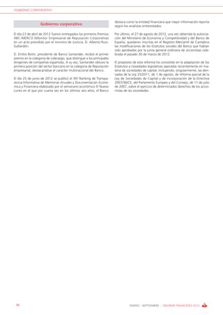 GOBIERNO CORPORATIVO


                                                                       destaca como la entidad financiera que mejor información reporta
                   Gobierno corporativo                                según los analistas entrevistados.

El día 23 de abril de 2012 fueron entregados los primeros Premios      Por último, el 27 de agosto de 2012, una vez obtenida la autoriza-
ABC-MERCO (Monitor Empresarial de Reputación Corporativa)              ción del Ministerio de Economía y Competitividad y del Banco de
en un acto presidido por el ministro de Justicia, D. Alberto Ruiz-     España, quedaron inscritas en el Registro Mercantil de Cantabria
Gallardón.                                                             las modificaciones de los Estatutos sociales del Banco que habían
                                                                       sido aprobadas por la junta general ordinaria de accionistas cele-
D. Emilio Botín, presidente de Banco Santander, recibió el primer      brada el pasado 30 de marzo de 2012.
premio en la categoría de Liderazgo, que distingue a los principales
dirigentes de compañías españolas. A su vez, Santander obtuvo la       El propósito de esta reforma ha consistido en la adaptación de los
primera posición del sector bancario en la categoría de Reputación     Estatutos a novedades legislativas operadas recientemente en ma-
empresarial, destacándose el carácter multinacional del Banco.         teria de sociedades de capital, incluyendo, singularmente, las deri-
                                                                       vadas de la Ley 25/2011, de 1 de agosto, de reforma parcial de la
El día 25 de junio de 2012 se publicó el XIV Ranking de Transpa-       Ley de Sociedades de Capital y de incorporación de la Directiva
rencia Informativa de Memorias Anuales y Documentación Econó-          2007/36/CE, del Parlamento Europeo y del Consejo, de 11 de julio
mica y Financiera elaborado por el semanario económico El Nuevo        de 2007, sobre el ejercicio de determinados derechos de los accio-
Lunes en el que por cuarta vez en los últimos seis años, el Banco      nistas de las sociedades.




 58                                                                              ENERO - SEPTIEMBRE / INFORME FINANCIERO 2012
 