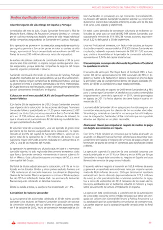 HECHOS SIGNIFICATIVOS DEL TRIMESTRE Y POSTERIORES


                                                                         lores Santander en circulación en ese momento. Concretamente,
Hechos significativos del trimestre y posteriores                        los titulares de Valores Santander pudieron solicitar su conversión
                                                                         durante los quince días naturales anteriores a cada uno de los días
Acuerdo seguros de vida riesgo en España y Portugal                      4 de junio, julio, agosto y septiembre.

A mediados del mes de julio, Grupo Santander firmó con la filial de      En estos cuatro periodos de conversión voluntaria se recibieron so-
Deutsche Bank, Abbey Life Assurance Company Limited, un contrato         licitudes de canje para un total de 842.944 Valores Santander, que
por el cual ésta reasegurará toda la cartera de vida riesgo individual   supusieron la emisión de 319.190.238 nuevas acciones, equivalen-
de las compañías aseguradoras de Santander en España y Portugal.         tes al 3,22% del capital a 30 de septiembre.

Esta operación es pionera en los mercados aseguradores español y         Una vez finalizado el trimestre, con fecha 4 de octubre, se ha pro-
portugués y permite a Santander poner en valor su cartera de vida        ducido la conversión necesaria de los 519.300 Valores Santander en
riesgo, aportando al Grupo un resultado extraordinario de 467 mi-        circulación, habiendo supuesto la emisión de 200.311.513 acciones
llones de euros (330 millones de euros netos de impuestos).              que, unidas a las emitidas en los periodos de conversión voluntaria,
                                                                         representan el 5,14% del capital social actual.
La cartera de pólizas cedida es la constituida hasta el 30 de junio
de este año. Este contrato no implica ningún cambio para los clien-      El acuerdo para la compra de oficinas de Royal Bank of Scotland
tes asegurados, ya que serán las compañías de seguros del Grupo          ha quedado sin efecto
quienes seguirán prestando el servicio.
                                                                         El acuerdo de venta por The Royal Bank of Scotland (RBS) a San-
Santander continuará ofreciendo en las oficinas de España y Portugal     tander UK de las aproximadamente 300 sucursales de RBS en In-
productos diseñados por sus aseguradoras, ya que el acuerdo alcan-       glaterra y Gales y de Natwest en Escocia quedará sin efecto dada
zado no implica ningún compromiso de distribución futura, sino que       la previsible falta de cumplimiento dentro del plazo acordado (fe-
su alcance se limita a la cartera constituida a la fecha mencionada.     brero 2013) de las condiciones a que estaba sometido.
El Grupo destinará este resultado a seguir constituyendo provisiones
para el saneamiento inmobiliario en España.                              El acuerdo alcanzado en agosto de 2010 entre Santander UK y RBS
                                                                         para la compra por Santander UK de dichas sucursales contemplaba
Colocación en el mercado del 24,9% de Grupo Financiero San-              originalmente el cierre de la operación en 2011, siendo prorrogada
tander México                                                            en agosto de 2011 la fecha objetivo de cierre hasta el cuarto tri-
                                                                         mestre de 2012.
Con fecha 26 de septiembre de 2012 Grupo Santander anunció
que el precio de la colocación de las acciones de Grupo Financiero       La prioridad de Santander UK en este proceso ha sido asegurar una
Santander México quedó fijado en 31,25 pesos mexicanos (2,437            transición adecuada para los clientes de las sucursales afectadas.
dólares) por título. Este precio supuso valorar Banco Santander Mé-      Sin embargo, teniendo en cuenta los retrasos que ha sufrido el pro-
xico en 12.730 millones de euros (16.538 millones de dólares), lo        ceso de integración, Santander UK ha concluido que no es posible
que le situaría en el puesto número 82 del ránking mundial de ban-       alcanzar ese objetivo en un plazo razonable.
cos por capitalización bursátil.
                                                                         Alianza con Elavon para impulsar el negocio de medios de pago
El volumen total de la colocación, una vez ejercido el green shoe        con tarjeta en comercios en España
por parte de los bancos aseguradores de la colocación, ha repre-
sentado el 24,9% del capital de Santander México, siendo el im-          Con fecha 19 de octubre se comunicó que se había alcanzado un
porte total de la operación de 3.178 millones de euros, lo que           acuerdo con Elavon Financial Services Limited para desarrollar con-
supone la mayor oferta de acciones realizada en Latinoamérica en         juntamente en España el negocio de servicios de pago a través de
2012 y una de las mayores del mundo.                                     terminales de punto de venta en comercios para tarjetas de crédito
                                                                         y débito.
La operación ha generado una plusvalía que, en base a la normativa
contable vigente, ha sido registrada directamente en reservas dado       La operación supondrá la creación de una sociedad conjunta que
que Banco Santander continúa manteniendo el control sobre su fi-         estará participada en un 51% por Elavon y en un 49% por Grupo
lial en México. Esta colocación supone una mejora de 50 p.b. en el       Santander y a la que éste transmitirá su negocio en España (excluido
core capital del Grupo.                                                  Banesto) de servicios de pago antes indicado.

Del total de títulos adjudicados en la colocación, el 81% se ha co-      El acuerdo valora el negocio a transmitir en 165,8 millones de euros
locado en los Estados Unidos y otros países excluido México y el         y generará un resultado extraordinario neto por importe aproxi-
19% restante en el mercado mexicano. Las American Depositary             mado de 86,6 millones de euros. El Grupo destinará el resultado
Shares de Santander México empezaron a cotizar el 26 de septiem-         extraordinario bruto obtenido (aproximadamente 123,7 millones
bre de 2012 en la Bolsa de Nueva York. Las acciones de Santander         de euros) a cubrir parcialmente las provisiones pendientes de regis-
México seguirán cotizando en la bolsa mexicana.                          trar a cierre de septiembre de 2012 derivadas de los reales decre-
                                                                         tos-leyes aprobados por el Gobierno español en febrero y mayo
Desde su salida a bolsa, la acción se ha revalorizado un 14%.            sobre saneamiento de activos inmobiliarios en España.

Conversión de Valores Santander                                          La operación está condicionada a la obtención de la autorización
                                                                         de la sociedad conjunta como entidad de pago que debe ser otor-
La junta general de accionistas celebrada el 30 de marzo acordó          gada por la Dirección General del Tesoro y Política Financiera y a
conceder a los titulares de Valores Santander la opción de solicitar     su aprobación por las autoridades comunitarias de competencia.
la conversión voluntaria de sus valores en cuatro ocasiones antes        Las partes esperan que la operación quede cerrada antes de final
del 4 de octubre de 2012, fecha de conversión necesaria de los Va-       de año.




       INFORME FINANCIERO 2012 / ENERO - SEPTIEMBRE                                                                                      59
 
