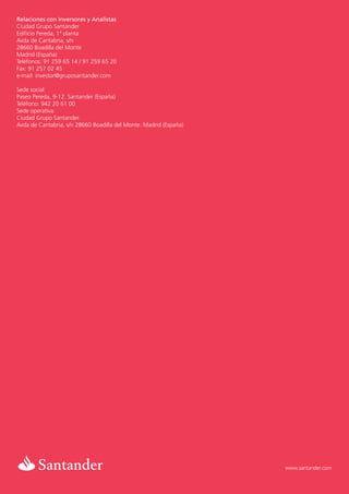 Relaciones con Inversores y Analistas
Ciudad Grupo Santander
Edificio Pereda, 1ª planta
Avda de Cantabria, s/n
28660 Boadilla del Monte
Madrid (España)
Teléfonos: 91 259 65 14 / 91 259 65 20
Fax: 91 257 02 45
e-mail: investor@gruposantander.com

Sede social:
Paseo Pereda, 9-12. Santander (España)
Teléfono: 942 20 61 00
Sede operativa:
Ciudad Grupo Santander.
Avda de Cantabria, s/n 28660 Boadilla del Monte. Madrid (España)




                                                                   www.santander.com
 