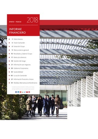 3	 Datos básicos
	 4	 Visión Santander
	 6	 Evolución Grupo
	 9	 Marco externo general
	 10	 Resultados y balance Grupo
	 17	 Ratios de solvencia
	 18	 Gestión del riesgo
	 21	 Información por negocios
	 38	 Gobierno Corporativo
	 39	Sostenibilidad
	40	 La acción Santander
	 41	 Información financiera. Anexo
	 59	 Medidas Alternativas de Rendimiento
INFORME
FINANCIERO
enero - marzo 2018
EntodoslospaísesSantander,clientes,accionistasy
elpúblicoengeneraltienenasudisposicióncanales
oficiales del Banco en las principales redes sociales.
 
