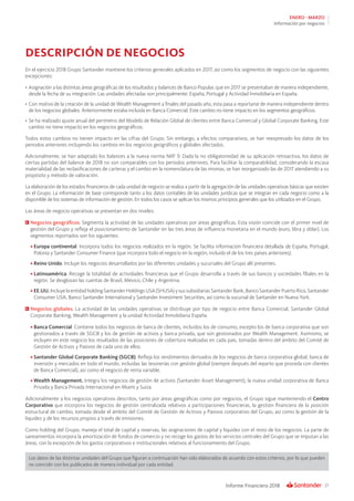 21Informe Financiero 2018
ENERO - MARZO
Información por negocios
DESCRIPCIÓN DE NEGOCIOS
En el ejercicio 2018 Grupo Santander mantiene los criterios generales aplicados en 2017, así como los segmentos de negocio con las siguientes
excepciones:
•	Asignación a las distintas áreas geográficas de los resultados y balances de Banco Popular, que en 2017 se presentaban de manera independiente,
desde la fecha de su integración. Las unidades afectadas son principalmente: España, Portugal y Actividad Inmobiliaria en España.
•	Con motivo de la creación de la unidad de Wealth Management a finales del pasado año, esta pasa a reportarse de manera independiente dentro
de los negocios globales. Anteriormente estaba incluida en Banca Comercial. Este cambio no tiene impacto en los segmentos geográficos.
•	Se ha realizado ajuste anual del perímetro del Modelo de Relación Global de clientes entre Banca Comercial y Global Corporate Banking. Este
cambio no tiene impacto en los negocios geográficos.
Todos estos cambios no tienen impacto en las cifras del Grupo. Sin embargo, a efectos comparativos, se han reexpresado los datos de los
periodos anteriores incluyendo los cambios en los negocios geográficos y globales afectados.
Adicionalmente, se han adaptado los balances a la nueva norma NIIF 9. Dada la no obligatoriedad de su aplicación retroactiva, los datos de
ciertas partidas del balance de 2018 no son comparables con los periodos anteriores. Para facilitar la comparabilidad, considerando la escasa
materialidad de las reclasificaciones de carteras y el cambio en la nomenclatura de las mismas, se han reorganizado las de 2017 atendiendo a su
propósito y método de valoración.
La elaboración de los estados financieros de cada unidad de negocio se realiza a partir de la agregación de las unidades operativas básicas que existen
en el Grupo. La información de base corresponde tanto a los datos contables de las unidades jurídicas que se integran en cada negocio como a la
disponible de los sistemas de información de gestión. En todos los casos se aplican los mismos principios generales que los utilizados en el Grupo.
Las áreas de negocio operativas se presentan en dos niveles:
	Negocios geográficos. Segmenta la actividad de las unidades operativas por áreas geográficas. Esta visión coincide con el primer nivel de
gestión del Grupo y refleja el posicionamiento de Santander en las tres áreas de influencia monetaria en el mundo (euro, libra y dólar). Los
segmentos reportados son los siguientes:
•	Europa continental. Incorpora todos los negocios realizados en la región. Se facilita información financiera detallada de España, Portugal,
Polonia y Santander Consumer Finance (que incorpora todo el negocio en la región, incluido el de los tres países anteriores).
•	Reino Unido. Incluye los negocios desarrollados por las diferentes unidades y sucursales del Grupo allí presentes.
•	Latinoamérica. Recoge la totalidad de actividades financieras que el Grupo desarrolla a través de sus bancos y sociedades filiales en la
región. Se desglosan las cuentas de Brasil, México, Chile y Argentina.
•	EE.UU.IncluyelaentidadholdingSantanderHoldingsUSA(SHUSA)ysussubsidiariasSantanderBank,BancoSantanderPuertoRico,Santander
Consumer USA, Banco Santander International y Santander Investment Securities, así como la sucursal de Santander en Nueva York.
	Negocios globales. La actividad de las unidades operativas se distribuye por tipo de negocio entre Banca Comercial, Santander Global
Corporate Banking, Wealth Management y la unidad Actividad Inmobiliaria España.
•	Banca Comercial. Contiene todos los negocios de banca de clientes, incluidos los de consumo, excepto los de banca corporativa que son
gestionados a través de SGCB y los de gestión de activos y banca privada, que son gestionados por Wealth Management. Asimismo, se
incluyen en este negocio los resultados de las posiciones de cobertura realizadas en cada país, tomadas dentro del ámbito del Comité de
Gestión de Activos y Pasivos de cada uno de ellos.
•	Santander Global Corporate Banking (SGCB). Refleja los rendimientos derivados de los negocios de banca corporativa global, banca de
inversión y mercados en todo el mundo, incluidas las tesorerías con gestión global (siempre después del reparto que proceda con clientes
de Banca Comercial), así como el negocio de renta variable.
•	Wealth Management. Integra los negocios de gestión de activos (Santander Asset Management), la nueva unidad corporativa de Banca
Privada y Banca Privada Internacional en Miami y Suiza.
Adicionalmente a los negocios operativos descritos, tanto por áreas geográficas como por negocios, el Grupo sigue manteniendo el Centro
Corporativo que incorpora los negocios de gestión centralizada relativos a participaciones financieras, la gestión financiera de la posición
estructural de cambio, tomada desde el ámbito del Comité de Gestión de Activos y Pasivos corporativo del Grupo, así como la gestión de la
liquidez y de los recursos propios a través de emisiones.
Como holding del Grupo, maneja el total de capital y reservas, las asignaciones de capital y liquidez con el resto de los negocios. La parte de
saneamientos incorpora la amortización de fondos de comercio y no recoge los gastos de los servicios centrales del Grupo que se imputan a las
áreas, con la excepción de los gastos corporativos e institucionales relativos al funcionamiento del Grupo.
Los datos de las distintas unidades del Grupo que figuran a continuación han sido elaborados de acuerdo con estos criterios, por lo que pueden
no coincidir con los publicados de manera individual por cada entidad.
 