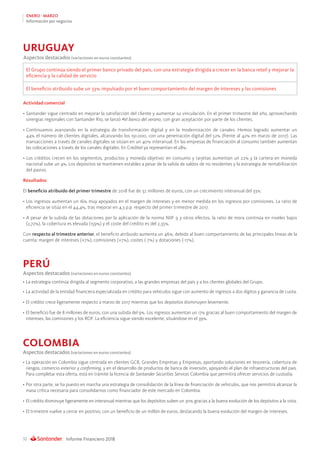 Informe Financiero 201832
ENERO - MARZO
Información por negocios
Actividad comercial
•	Santander sigue centrado en mejorar la satisfacción del cliente y aumentar su vinculación. En el primer trimestre del año, aprovechando
sinergias regionales con Santander Río, se lanzó #el banco del verano, con gran aceptación por parte de los clientes.
•	Continuamos avanzando en la estrategia de transformación digital y en la modernización de canales. Hemos logrado aumentar un
44% el número de clientes digitales, alcanzando los 191.000, con una penetración digital del 52% (frente al 42% en marzo de 2017). Las
transacciones a través de canales digitales se sitúan en un 40% interanual. En las empresas de financiación al consumo también aumentan
las colocaciones a través de los canales digitales. En Creditel ya representan el 28%.
• Los créditos crecen en los segmentos, productos y moneda objetivo: en consumo y tarjetas aumentan un 22% y la cartera en moneda
nacional sube un 4%. Los depósitos se mantienen estables a pesar de la salida de saldos de no residentes y la estrategia de rentabilización
del pasivo.
Resultados
El beneficio atribuido del primer trimestre de 2018 fue de 32 millones de euros, con un crecimiento interanual del 33%:
• Los ingresos aumentan un 16% muy apoyados en el margen de intereses y en menor medida en los ingresos por comisiones. La ratio de
eficiencia se sitúa en el 44,4%, tras mejorar en 4,3 p.p. respecto del primer trimestre de 2017.
• A pesar de la subida de las dotaciones por la aplicación de la norma NIIF 9 y otros efectos, la ratio de mora continúa en niveles bajos
(2,72%), la cobertura es elevada (159%) y el coste del crédito es del 2,35%.
Con respecto al trimestre anterior, el beneficio atribuido aumenta un 46%, debido al buen comportamiento de las principales líneas de la
cuenta: margen de intereses (+7%), comisiones (+7%), costes (-7%) y dotaciones (-17%).
Aspectos destacados (variaciones en euros constantes)
El Grupo continúa siendo el primer banco privado del país, con una estrategia dirigida a crecer en la banca retail y mejorar la
eficiencia y la calidad de servicio
El beneficio atribuido sube un 33% impulsado por el buen comportamiento del margen de intereses y las comisiones
URUGUAY
•	La estrategia continúa dirigida al segmento corporativo, a las grandes empresas del país y a los clientes globales del Grupo.
•	La actividad de la entidad financiera especializada en crédito para vehículos sigue con aumento de ingresos a dos dígitos y ganancia de cuota.
•	El crédito crece ligeramente respecto a marzo de 2017 mientras que los depósitos disminuyen levemente.
•	El beneficio fue de 8 millones de euros, con una subida del 9%. Los ingresos aumentan un 17% gracias al buen comportamiento del margen de
intereses, las comisiones y los ROF. La eficiencia sigue siendo excelente, situándose en el 39%.
•	La operación en Colombia sigue centrada en clientes GCB, Grandes Empresas y Empresas, aportando soluciones en tesorería, cobertura de
riesgos, comercio exterior y confirming, y en el desarrollo de productos de banca de inversión, apoyando el plan de infraestructuras del país.
Para completar esta oferta, está en trámite la licencia de Santander Securities Services Colombia que permitirá ofrecer servicios de custodia.
•	Por otra parte, se ha puesto en marcha una estrategia de consolidación de la línea de financiación de vehículos, que nos permitirá alcanzar la
masa crítica necesaria para consolidarnos como financiador de este mercado en Colombia.
•	El crédito disminuye ligeramente en interanual mientras que los depósitos suben un 30% gracias a la buena evolución de los depósitos a la vista.
•	El trimestre vuelve a cerrar en positivo, con un beneficio de un millón de euros, destacando la buena evolución del margen de intereses.
PERÚ
COLOMBIA
Aspectos destacados (variaciones en euros constantes)
Aspectos destacados (variaciones en euros constantes)
 