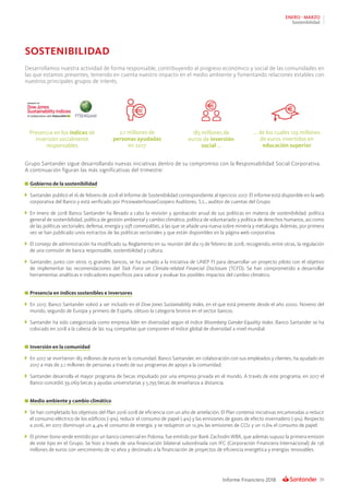 39Informe Financiero 2018
ENERO - MARZO
Sostenibilidad
SOSTENIBILIDAD
Presencia en los índices de
inversión socialmente
responsables
183 millones de
euros de inversión
social ...
2,1 millones de
personas ayudadas
en 2017
... de los cuales 129 millones
de euros invertidos en
educación superior
Desarrollamos nuestra actividad de forma responsable, contribuyendo al progreso económico y social de las comunidades en
las que estamos presentes, teniendo en cuenta nuestro impacto en el medio ambiente y fomentando relaciones estables con
nuestros principales grupos de interés.
Grupo Santander sigue desarrollando nuevas iniciativas dentro de su compromiso con la Responsabilidad Social Corporativa.
A continuación figuran las más significativas del trimestre:
	Gobierno de la sostenibilidad
	 Santander publicó el 16 de febrero de 2018 el Informe de Sostenibilidad correspondiente al ejercicio 2017. El informe está disponible en la web
corporativa del Banco y está verificado por PricewaterhouseCoopers Auditores, S.L., auditor de cuentas del Grupo.
	 En enero de 2018 Banco Santander ha llevado a cabo la revisión y aprobación anual de sus políticas en materia de sostenibilidad: política
general de sostenibilidad, política de gestión ambiental y cambio climático, política de voluntariado y política de derechos humanos, así como
de las políticas sectoriales: defensa, energía y soft commodities, a las que se añade una nueva sobre minería y metalurgia. Además, por primera
vez se han publicado unos extractos de las políticas sectoriales y que están disponibles en la página web corporativa.
	 El consejo de administración ha modificado su Reglamento en su reunión del día 13 de febrero de 2018, recogiendo, entre otras, la regulación
de una comisión de banca responsable, sostenibilidad y cultura.
	 Santander, junto con otros 15 grandes bancos, se ha sumado a la iniciativa de UNEP FI para desarrollar un proyecto piloto con el objetivo
de implementar las recomendaciones del Task Force on Climate-related Financial Disclosure (TCFD). Se han comprometido a desarrollar
herramientas analíticas e indicadores específicos para valorar y evaluar los posibles impactos del cambio climático.
	Presencia en índices sostenibles e inversores
	 En 2017, Banco Santander volvió a ser incluido en el Dow Jones Sustainability Index, en el que está presente desde el año 2000. Noveno del
mundo, segundo de Europa y primero de España, obtuvo la categoría bronce en el sector bancos.
	 Santander ha sido categorizada como empresa líder en diversidad según el índice Bloomberg Gender-Equality Index. Banco Santander se ha
colocado en 2018 a la cabeza de las 104 compañías que componen el índice global de diversidad a nivel mundial.
	Inversión en la comunidad
	 En 2017 se invirtieron 183 millones de euros en la comunidad. Banco Santander, en colaboración con sus empleados y clientes, ha ayudado en
2017 a más de 2,1 millones de personas a través de sus programas de apoyo a la comunidad.
	 Santander desarrolla el mayor programa de becas impulsado por una empresa privada en el mundo. A través de este programa, en 2017 el
Banco concedió 39.069 becas y ayudas universitarias y 5.793 becas de enseñanza a distancia.
	Medio ambiente y cambio climático
	 Se han completado los objetivos del Plan 2016-2018 de eficiencia con un año de antelación. El Plan contenía iniciativas encaminadas a reducir
el consumo eléctrico de los edificios (-9%), reducir el consumo de papel (-4%) y las emisiones de gases de efecto invernadero (-9%). Respecto
a 2016, en 2017 disminuyó un 4,4% el consumo de energía, y se redujeron un 12,9% las emisiones de CO2 y un 11,6% el consumo de papel.
	 El primer bono verde emitido por un banco comercial en Polonia, fue emitido por Bank Zachodni WBK, que además supuso la primera emisión
de este tipo en el Grupo. Se hizo a través de una financiación bilateral subordinada con IFC (Corporación Financiera Internacional) de 136
millones de euros con vencimiento de 10 años y destinado a la financiación de proyectos de eficiencia energética y energías renovables.
 