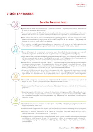 5Informe Financiero 2018
ENERO - MARZO
Visión Santander
VISIÓN SANTANDER
	 Se han diseñado planes de acción destinados a potenciar las fortalezas y mejorar las oportunidades identificadas en
la última encuesta global de compromiso.
	 SehacontinuadoimpulsandoMyContribution,elmodelodegestióndedesempeño,comopalancadelatransformación.
En enero se ha llevado a cabo la primera fase del proceso del año con la fijación de las prioridades individualizadas.
	 Se ha firmado un acuerdo de colaboración entre Santander y Workday para poner en marcha una plataforma común
de Recursos Humanos en todo el Grupo. Ello permitirá mejorar la gestión del pool de talento a nivel global y de las
personas de una forma más Sencilla, Personal y Justa.
	 Se ha puesto en marcha la Leaders Academy Experience, una experiencia de formación para facilitar a los líderes su
rol en la transformación del Banco y que sean aceleradores del cambio y ejemplo de esta nueva etapa.
	
	 Dentro del programa de transformación comercial, se siguen desarrollando diversas estrategias para mejorar la
vinculación y experiencia del cliente. Aumento de 3,3 millones de vinculados y 5,2 millones de digitales.
	 Entre las actuaciones comerciales del trimestre destaca el lanzamiento de la cuenta 1|2|3 Profesional en España (la primera
oferta comercial conjunta de Santander y Popular) y el lanzamiento de Trusted Profile para pymes en Polonia, que permite
a las empresas gestionar de manera remota incidencias con las administraciones públicas.
	 En digitalización, lanzamiento de Santander One Pay FX, convirtiéndonos en el primer banco en ofrecer un servicio
de transferencias internacionales a clientes particulares en distintos países basado en tecnología blockchain. En Brasil
destaca Cockpit, plataforma innovadora de financiación de automóviles, en Portugal, CrediSimples y la contratación de
fondos y planes de ahorro jubilación en la app, y en Argentina Online Banking individuos.
	 Enpagopormóvil,lanzamientodeGarminPayenPolonia,quepermiterealizarpagosutilizandounsmartwatchconectado
a una tarjeta MasterCard y Súper Movil en México, un canal de venta para créditos pre-aprobados. Santander España
sigue siendo la única entidad financiera del país que incorpora todas las tarjetas en Apple Pay para todos los segmentos.
	 Celebrada la junta general de accionistas, con una participación de más de 660.000 accionistas y un quórum del
64,55% del capital social, la participación más alta de la historia reciente del Banco.
	 La base accionarial confirma un año más su confianza en el Consejo, aprobando con una media del 98% los acuerdos
propuestos.
	 La prestigiosa publicación Institucional Investor, acaba de publicar su ránking anual 2018 The All-Europe Executive Team
que sitúa al consejero delegado y al director financiero como Top 3 en sus respectivas categorías (Best CEOs and Best
CFOs). Asimismo, nuestra web corporativa y los Analyst Days celebrados en 2017 se posicionan como los segundos
mejores en Europa.
	Banco Santander renovó su presencia en el Dow Jones Sustainability Index (DJSI), donde permanece de forma
ininterrumpida desde el año 2000.
	 Santander ha sido categorizada como empresa líder en diversidad según el índice Bloomberg Gender-Equality Index.
	 En 2017 se ha destinado una inversión de 183 millones de euros para la comunidad, se ha ayudado a más de 2,1
millones de personas y se concedieron más de 44.000 becas.
	 Santander reitera su compromiso con la universidad en la I Cumbre Europea sobre educación. Además, ha renovado
su colaboración con la Fundación General CSIC (destinando 1,5 millones de euros a proyectos de investigación e
innovación) y con los programas de formación en liderazgo W30 y W50, dirigidos a mujeres gestoras, universitarias
y emprendedoras.
Empleados
Clientes
Accionistas
Sociedad
 