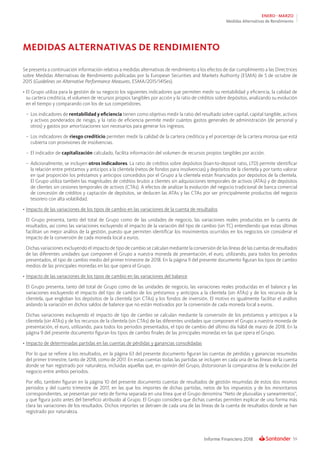 59Informe Financiero 2018
ENERO - MARZO
Medidas Alternativas de Rendimiento
Se presenta a continuación información relativa a medidas alternativas de rendimiento a los efectos de dar cumplimiento a las Directrices
sobre Medidas Alternativas de Rendimiento publicadas por la European Securities and Markets Authority (ESMA) de 5 de octubre de
2015 (Guidelines on Alternative Performance Measures, ESMA/2015/1415es).
•	El Grupo utiliza para la gestión de su negocio los siguientes indicadores que permiten medir su rentabilidad y eficiencia, la calidad de
su cartera crediticia, el volumen de recursos propios tangibles por acción y la ratio de créditos sobre depósitos, analizando su evolución
en el tiempo y comparando con los de sus competidores.
–	 Los indicadores de rentabilidad y eficiencia tienen como objetivo medir la ratio del resultado sobre capital, capital tangible, activos
y activos ponderados de riesgo, y la ratio de eficiencia permite medir cuántos gastos generales de administración (de personal y
otros) y gastos por amortizaciones son necesarios para generar los ingresos.
–	Los indicadores de riesgo crediticio permiten medir la calidad de la cartera crediticia y el porcentaje de la cartera morosa que está
cubierta con provisiones de insolvencias.
–	 El indicador de capitalización calculado, facilita información del volumen de recursos propios tangibles por acción.
–	Adicionalmente, se incluyen otros indicadores. La ratio de créditos sobre depósitos (loan-to-deposit ratio, LTD) permite identificar
la relación entre préstamos y anticipos a la clientela (netos de fondos para insolvencias) y depósitos de la clientela y por tanto valorar
en qué proporción los préstamos y anticipos concedidos por el Grupo a la clientela están financiados por depósitos de la clientela.
El Grupo utiliza también las magnitudes de créditos brutos a clientes sin adquisiciones temporales de activos (ATAs) y de depósitos
de clientes sin cesiones temporales de activos (CTAs). A efectos de analizar la evolución del negocio tradicional de banca comercial
de concesión de créditos y captación de depósitos, se deducen las ATAs y las CTAs por ser principalmente productos del negocio
tesorero con alta volatilidad.
•	Impacto de las variaciones de los tipos de cambio en las variaciones de la cuenta de resultados
	 El Grupo presenta, tanto del total de Grupo como de las unidades de negocio, las variaciones reales producidas en la cuenta de
resultados, así como las variaciones excluyendo el impacto de la variación del tipo de cambio (sin TC) entendiendo que estas últimas
facilitan un mejor análisis de la gestión, puesto que permiten identificar los movimientos ocurridos en los negocios sin considerar el
impacto de la conversión de cada moneda local a euros.
	 Dichas variaciones excluyendo el impacto de tipo de cambio se calculan mediante la conversión de las líneas de las cuentas de resultados
de las diferentes unidades que componen el Grupo a nuestra moneda de presentación, el euro, utilizando, para todos los periodos
presentados, el tipo de cambio medio del primer trimestre de 2018. En la página 9 del presente documento figuran los tipos de cambio
medios de las principales monedas en las que opera el Grupo.
•	Impacto de las variaciones de los tipos de cambio en las variaciones del balance
	 El Grupo presenta, tanto del total de Grupo como de las unidades de negocio, las variaciones reales producidas en el balance y las
variaciones excluyendo el impacto del tipo de cambio de los préstamos y anticipos a la clientela (sin ATAs) y de los recursos de la
clientela, que engloban los depósitos de la clientela (sin CTAs) y los fondos de inversión. El motivo es igualmente facilitar el análisis
aislando la variación en dichos saldos de balance que no están motivados por la conversión de cada moneda local a euros.
	 Dichas variaciones excluyendo el impacto de tipo de cambio se calculan mediante la conversión de los préstamos y anticipos a la
clientela (sin ATAs) y de los recursos de la clientela (sin CTAs) de las diferentes unidades que componen el Grupo a nuestra moneda de
presentación, el euro, utilizando, para todos los periodos presentados, el tipo de cambio del último día hábil de marzo de 2018. En la
página 9 del presente documento figuran los tipos de cambio finales de las principales monedas en las que opera el Grupo.
•	Impacto de determinadas partidas en las cuentas de pérdidas y ganancias consolidadas
	 Por lo que se refiere a los resultados, en la página 63 del presente documento figuran las cuentas de pérdidas y ganancias resumidas
del primer trimestre, tanto de 2018, como de 2017. En estas cuentas todas las partidas se incluyen en cada una de las líneas de la cuenta
donde se han registrado por naturaleza, incluidas aquellas que, en opinión del Grupo, distorsionan la comparativa de la evolución del
negocio entre ambos periodos.
	 Por ello, también figuran en la página 10 del presente documento cuentas de resultados de gestión resumidas de estos dos mismos
periodos y del cuarto trimestre de 2017, en las que los importes de dichas partidas, netos de los impuestos y de los minoritarios
correspondientes, se presentan por neto de forma separada en una línea que el Grupo denomina “Neto de plusvalías y saneamientos”,
y que figura justo antes del beneficio atribuido al Grupo. El Grupo considera que dichas cuentas permiten explicar de una forma más
clara las variaciones de los resultados. Dichos importes se detraen de cada una de las líneas de la cuenta de resultados donde se han
registrado por naturaleza.
MEDIDAS ALTERNATIVAS DE RENDIMIENTO
 