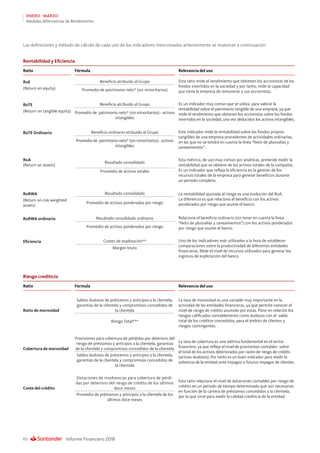 Informe Financiero 201860
ENERO - MARZO
Medidas Alternativas de Rendimiento
Las definiciones y método de cálculo de cada uno de los indicadores mencionados anteriormente se muestran a continuación:
Rentabilidad y Eficiencia
Ratio Fórmula Relevancia del uso
RoE Beneficio atribuido al Grupo Esta ratio mide el rendimiento que obtienen los accionistas de los
fondos invertidos en la sociedad y por tanto, mide la capacidad
que tiene la empresa de remunerar a sus accionistas.
(Return on equity) Promedio de patrimonio neto* (sin minoritarios)
RoTE Beneficio atribuido al Grupo Es un indicador muy común que se utiliza  para valorar la
rentabilidad sobre el patrimonio tangible de una empresa, ya que
mide el rendimiento que obtienen los accionistas sobre los fondos
invertidos en la sociedad, una vez deducidos los activos intangibles.
(Return on tangible equity) Promedio de patrimonio neto* (sin minoritarios) - activos
intangibles
RoTE Ordinario Beneficio ordinario atribuido al Grupo Este indicador mide la rentabilidad sobre los fondos propios
tangibles de una empresa procedentes de actividades ordinarias,
en las que no se tendrá en cuenta la línea Neto de plusvalías y
saneamientos.
Promedio de patrimonio neto* (sin minoritarios) - activos
intangibles
RoA
(Return on assets)
Resultado consolidado
Esta métrica, de uso muy común por analistas, pretende medir la
rentabilidad que se obtiene de los activos totales de la compañía.
Es un indicador que refleja la eficiencia en la gestión de los
recursos totales de la empresa para generar beneficios durante
un periodo completo.
Promedio de activos totales
RoRWA Resultado consolidado La rentabilidad ajustada al riesgo es una evolución del RoA.
La diferencia es que relaciona el beneficio con los activos
ponderados por riesgo que asume el banco.
(Return on risk weighted
assets)
Promedio de activos ponderados por riesgo
RoRWA ordinario Resultado consolidado ordinario Relaciona el beneficio ordinario (sin tener en cuenta la línea
Neto de plusvalías y saneamientos) con los activos ponderados
por riesgo que asume el banco.Promedio de activos ponderados por riesgo
Eficiencia Costes de explotación** Uno de los indicadores más utilizados a la hora de establecer
comparaciones sobre la productividad de diferentes entidades
financieras. Mide el nivel de recursos utilizados para generar los
ingresos de explotación del banco.
Margen bruto
Riesgo crediticio
Ratio Fórmula Relevancia del uso
Ratio de morosidad
Saldos dudosos de préstamos y anticipos a la clientela,
garantías de la clientela y compromisos concedidos de
la clientela
La tasa de morosidad es una variable muy importante en la
actividad de las entidades financieras, ya que permite conocer el
nivel de riesgo de crédito asumido por estas. Pone en relación los
riesgos calificados contablemente como dudosos con el saldo
total de los créditos concedidos, para el ámbito de clientes y
riesgos contingentes.
Riesgo Total***
Cobertura de morosidad
Provisiones para cobertura de pérdidas por deterioro del
riesgo de préstamos y anticipos a la clientela, garantías
de la clientela y compromisos concedidos de la clientela
La tasa de cobertura es una métrica fundamental en el sector
financiero, ya que refleja el nivel de provisiones contables sobre
el total de los activos deteriorados por razón de riesgo de crédito
(activos dudosos). Por tanto es un buen indicador para medir la
solvencia de la entidad ante impagos o futuros impagos de clientes.
Saldos dudosos de préstamos y anticipos a la clientela,
garantías de la clientela y compromisos concedidos de
la clientela
Coste del crédito
Dotaciones de insolvencias para cobertura de pérdi-
das por deterioro del riesgo de crédito de los últimos
doce meses
Esta ratio relaciona el nivel de dotaciones contables por riesgo de
crédito en un periodo de tiempo determinado que son necesarias
en función de la cartera de préstamos concedidos a la clientela,
por lo que sirve para medir la calidad crediticia de la entidad.Promedio de préstamos y anticipos a la clientela de los
últimos doce meses
 