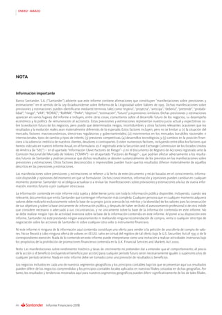 Informe Financiero 201866
ENERO - MARZO
Información importante
Banco Santander, S.A. (“Santander”) advierte que este informe contiene afirmaciones que constituyen “manifestaciones sobre previsiones y
estimaciones” en el sentido de la Ley Estadounidense sobre Reforma de la Litigiosidad sobre Valores de 1995. Dichas manifestaciones sobre
previsiones y estimaciones pueden identificarse mediante términos tales como “espera”, “proyecta”, “anticipa”, “debería”, “pretende”, “probabi-
lidad”, “riesgo”, “VAR”, “RORAC”, “RoRWA”, “TNAV”, “objetivo”, “estimación”, “futuro” y expresiones similares. Dichas previsiones y estimaciones
aparecen en varios lugares del informe e incluyen, entre otras cosas, comentarios sobre el desarrollo futuro de los negocios, su desempeño
económico y la política de remuneración al accionista. Estas previsiones y estimaciones representan nuestro juicio actual y expectativas so-
bre la evolución futura de los negocios, pero puede que determinados riesgos, incertidumbres y otros factores relevantes ocasionen que los
resultados y la evolución reales sean materialmente diferentes de lo esperado. Estos factores incluyen, pero no se limitan a: (1) la situación del
mercado, factores macroeconómicos, directrices regulatorias y gubernamentales; (2) movimientos en los mercados bursátiles nacionales e
internacionales, tipos de cambio y tipos de interés; (3) presiones competitivas; (4) desarrollos tecnológicos; y (5) cambios en la posición finan-
ciera o la solvencia crediticia de nuestros clientes, deudores o contrapartes. Existen numerosos factores, incluyendo entre ellos los factores que
hemos indicado en nuestro Informe Anual, en el formulario 20-F registrado ante la Securities and Exchange Commission de los Estados Unidos
de América (la “SEC”) – en el apartado “Información Clave-Factores de Riesgo”– y en el Documento de Registro de Acciones registrado ante la
Comisión Nacional del Mercado de Valores (“CNMV”) –en el apartado “Factores de Riesgo”–, que podrían afectar adversamente a los resulta-
dos futuros de Santander y podrían provocar que dichos resultados se desvíen sustancialmente de los previstos en las manifestaciones sobre
previsiones y estimaciones. Otros factores desconocidos o imprevisibles pueden hacer que los resultados difieran materialmente de aquéllos
descritos en las previsiones y estimaciones.
Las manifestaciones sobre previsiones y estimaciones se refieren a la fecha de este documento y están basadas en el conocimiento, informa-
ción disponible y opiniones del momento en que se formularon. Dichos conocimientos, información y opiniones pueden cambiar en cualquier
momento posterior. Santander no se obliga a actualizar o a revisar las manifestaciones sobre previsiones y estimaciones a la luz de nueva infor-
mación, eventos futuros o por cualquier otra causa.
La información contenida en este informe está sujeta y debe leerse junto con toda la información pública disponible, incluyendo, cuando sea
relevante, documentos que emita Santander que contengan información más completa. Cualquier persona que en cualquier momento adquiera
valores debe realizarlo exclusivamente sobre la base de su propio juicio acerca de los méritos y la idoneidad de los valores para la consecución
de sus objetivos y sobre la base únicamente de información pública, y después de haber recibido el asesoramiento profesional o de otra índole
que considere necesario o adecuado a sus circunstancias, y no únicamente sobre la base de la información contenida en este informe. No
se debe realizar ningún tipo de actividad inversora sobre la base de la información contenida en este informe. Al poner a su disposición este
informe, Santander no está prestando ningún asesoramiento ni realizando ninguna recomendación de compra, venta o cualquier otro tipo de
negociación sobre las acciones de Santander ni sobre cualquier otro valor o instrumento financiero.
Ni este informe ni ninguna de la información aquí contenida constituye una oferta para vender o la petición de una oferta de compra de valo-
res. No se llevará a cabo ninguna oferta de valores en EE.UU. salvo en virtud del registro de tal oferta bajo la U.S. Securities Act of 1933 o de la
correspondiente exención. Nada de lo contenido en este informe puede interpretarse como una invitación a realizar actividades inversoras bajo
los propósitos de la prohibición de promociones financieras contenida en la U.K. Financial Services and Markets Act 2000.
Nota: Las manifestaciones sobre rendimiento histórico y tasas de crecimiento no pretenden dar a entender que el comportamiento, el precio
de la acción o el beneficio (incluyendo el beneficio por acción) para cualquier período futuro serán necesariamente iguales o superiores a los de
cualquier período anterior. Nada en este informe debe ser tomado como una previsión de resultados o beneficios.
Los negocios incluidos en cada uno de nuestros segmentos geográficos y los principios contables bajo los que se presentan aquí sus resultados
pueden diferir de los negocios comprendidos y los principios contables locales aplicados en nuestras filiales cotizadas en dichas geografías. Por
tanto, los resultados y tendencias mostrados aquí para nuestros segmentos geográficos pueden diferir significativamente de los de tales filiales.
NOTA
 